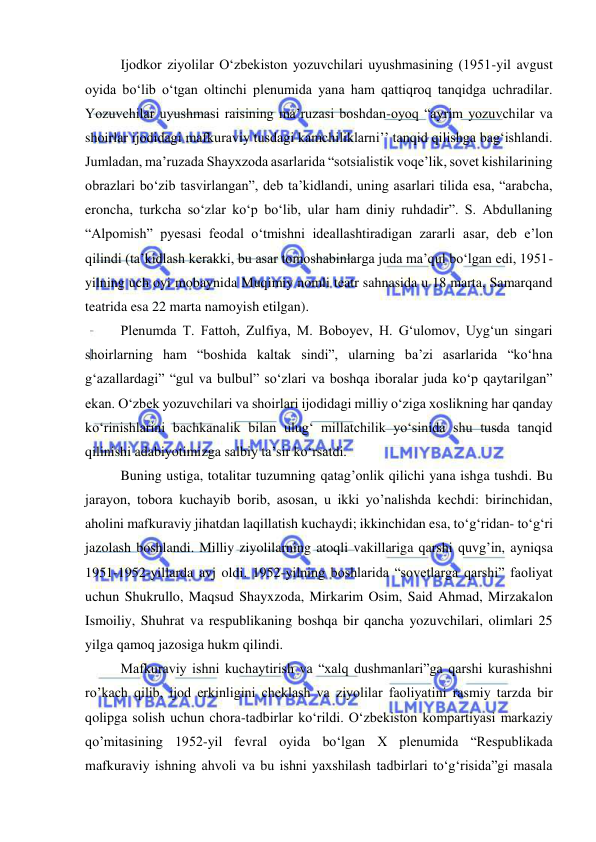  
 
Ijodkor ziyolilar O‘zbekiston yozuvchilari uyushmasining (1951-yil avgust 
oyida bo‘lib o‘tgan oltinchi plenumida yana ham qattiqroq tanqidga uchradilar. 
Yozuvchilar uyushmasi raisining ma’ruzasi boshdan-oyoq “ayrim yozuvchilar va 
shoirlar ijodidagi mafkuraviy tusdagi kamchiliklarni’’ tanqid qilishga bag‘ishlandi. 
Jumladan, ma’ruzada Shayxzoda asarlarida “sotsialistik voqe’lik, sovet kishilarining 
obrazlari bo‘zib tasvirlangan”, deb ta’kidlandi, uning asarlari tilida esa, “arabcha, 
eroncha, turkcha so‘zlar ko‘p bo‘lib, ular ham diniy ruhdadir”. S. Abdullaning 
“Alpomish” pyesasi feodal o‘tmishni ideallashtiradigan zararli asar, deb e’lon 
qilindi (ta’kidlash kerakki, bu asar tomoshabinlarga juda ma’qul bo‘lgan edi, 1951-
yilning uch oyi mobaynida Muqimiy nomli teatr sahnasida u 18 marta, Samarqand 
teatrida esa 22 marta namoyish etilgan). 
Plenumda T. Fattoh, Zulfiya, M. Boboyev, H. G‘ulomov, Uyg‘un singari 
shoirlarning ham “boshida kaltak sindi”, ularning ba’zi asarlarida “ko‘hna 
g‘azallardagi” “gul va bulbul” so‘zlari va boshqa iboralar juda ko‘p qaytarilgan” 
ekan. O‘zbek yozuvchilari va shoirlari ijodidagi milliy o‘ziga xoslikning har qanday 
ko‘rinishlarini bachkanalik bilan ulug‘ millatchilik yo‘sinida shu tusda tanqid 
qilinishi adabiyotimizga salbiy ta’sir ko‘rsatdi.  
Buning ustiga, totalitar tuzumning qatag’onlik qilichi yana ishga tushdi. Bu 
jarayon, tobora kuchayib borib, asosan, u ikki yo’nalishda kechdi: birinchidan, 
aholini mafkuraviy jihatdan laqillatish kuchaydi; ikkinchidan esa, to‘g‘ridan- to‘g‘ri 
jazolash boshlandi. Milliy ziyolilarning atoqli vakillariga qarshi quvg’in, ayniqsa 
1951-1952-yillarda avj oldi. 1952-yilning boshlarida “sovetlarga qarshi” faoliyat 
uchun Shukrullo, Maqsud Shayxzoda, Mirkarim Osim, Said Ahmad, Mirzakalon 
Ismoiliy, Shuhrat va respublikaning boshqa bir qancha yozuvchilari, olimlari 25 
yilga qamoq jazosiga hukm qilindi.  
Mafkuraviy ishni kuchaytirish va “xalq dushmanlari”ga qarshi kurashishni 
ro’kach qilib, ijod erkinligini cheklash va ziyolilar faoliyatini rasmiy tarzda bir 
qolipga solish uchun chora-tadbirlar ko‘rildi. O‘zbekiston kompartiyasi markaziy 
qo’mitasining 1952-yil fevral oyida bo‘lgan X plenumida “Respublikada 
mafkuraviy ishning ahvoli va bu ishni yaxshilash tadbirlari to‘g‘risida”gi masala 
