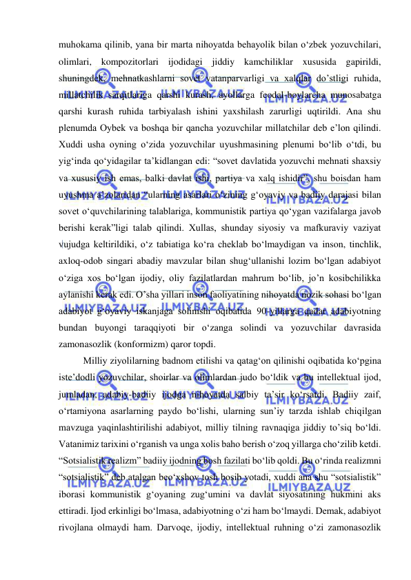  
 
muhokama qilinib, yana bir marta nihoyatda behayolik bilan o‘zbek yozuvchilari, 
olimlari, kompozitorlari ijodidagi jiddiy kamchiliklar xususida gapirildi, 
shuningdek, mehnatkashlarni sovet vatanparvarligi va xalqlar do’stligi ruhida, 
millatchilik sarqitlariga qarshi kurash, ayollarga feodal-boylarcha munosabatga 
qarshi kurash ruhida tarbiyalash ishini yaxshilash zarurligi uqtirildi. Ana shu 
plenumda Oybek va boshqa bir qancha yozuvchilar millatchilar deb e’lon qilindi. 
Xuddi usha oyning o‘zida yozuvchilar uyushmasining plenumi bo‘lib o‘tdi, bu 
yig‘inda qo‘yidagilar ta’kidlangan edi: “sovet davlatida yozuvchi mehnati shaxsiy 
va xususiy ish emas, balki davlat ishi, partiya va xalq ishidir”, shu boisdan ham 
uyushma a’zolaridan “ularning asarlari o‘zining g‘oyaviy va badiiy darajasi bilan 
sovet o‘quvchilarining talablariga, kommunistik partiya qo‘ygan vazifalarga javob 
berishi kerak”ligi talab qilindi. Xullas, shunday siyosiy va mafkuraviy vaziyat 
vujudga keltirildiki, o‘z tabiatiga ko‘ra cheklab bo‘lmaydigan va inson, tinchlik, 
axloq-odob singari abadiy mavzular bilan shug‘ullanishi lozim bo‘lgan adabiyot 
o‘ziga xos bo‘lgan ijodiy, oliy fazilatlardan mahrum bo‘lib, jo’n kosibchilikka 
aylanishi kerak edi. O’sha yillari inson faoliyatining nihoyatda nozik sohasi bo‘lgan 
adabiyot g‘oyaviy iskanjaga solinishi oqibatida 90-yillarga qadar adabiyotning 
bundan buyongi taraqqiyoti bir o‘zanga solindi va yozuvchilar davrasida 
zamonasozlik (konformizm) qaror topdi. 
Milliy ziyolilarning badnom etilishi va qatag‘on qilinishi oqibatida ko‘pgina 
iste’dodli yozuvchilar, shoirlar va olimlardan judo bo‘ldik va bu intellektual ijod, 
jumladan, adabiy-badiiy ijodga nihoyatda salbiy ta’sir ko‘rsatdi. Badiiy zaif, 
o‘rtamiyona asarlarning paydo bo‘lishi, ularning sun’iy tarzda ishlab chiqilgan 
mavzuga yaqinlashtirilishi adabiyot, milliy tilning ravnaqiga jiddiy to’siq bo‘ldi. 
Vatanimiz tarixini o‘rganish va unga xolis baho berish o‘zoq yillarga cho‘zilib ketdi. 
“Sotsialistik realizm” badiiy ijodning bosh fazilati bo‘lib qoldi. Bu o‘rinda realizmni 
“sotsialistik” deb atalgan beo‘xshov tosh bosib yotadi, xuddi ana shu “sotsialistik” 
iborasi kommunistik g‘oyaning zug‘umini va davlat siyosatining hukmini aks 
ettiradi. Ijod erkinligi bo‘lmasa, adabiyotning o‘zi ham bo‘lmaydi. Demak, adabiyot 
rivojlana olmaydi ham. Darvoqe, ijodiy, intellektual ruhning o‘zi zamonasozlik 
