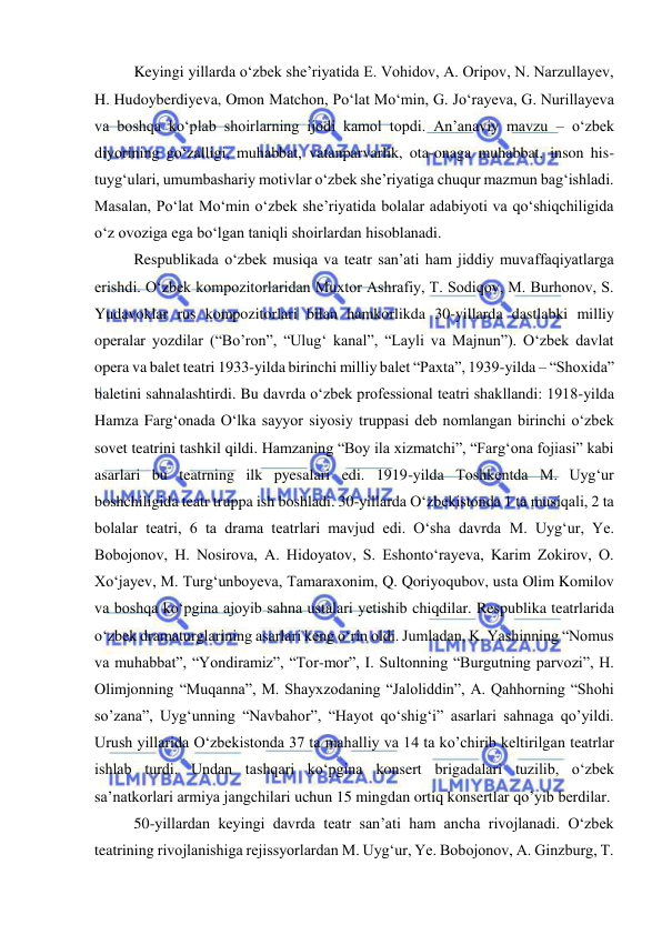  
 
Keyingi yillarda o‘zbek she’riyatida E. Vohidov, A. Oripov, N. Narzullayev, 
H. Hudoyberdiyeva, Omon Matchon, Po‘lat Mo‘min, G. Jo‘rayeva, G. Nurillayeva 
va boshqa ko‘plab shoirlarning ijodi kamol topdi. An’anaviy mavzu – o‘zbek 
diyorining go‘zalligi, muhabbat, vatanparvarlik, ota-onaga muhabbat, inson his-
tuyg‘ulari, umumbashariy motivlar o‘zbek she’riyatiga chuqur mazmun bag‘ishladi. 
Masalan, Po‘lat Mo‘min o‘zbek she’riyatida bolalar adabiyoti va qo‘shiqchiligida 
o‘z ovoziga ega bo‘lgan taniqli shoirlardan hisoblanadi.  
Respublikada o‘zbek musiqa va teatr san’ati ham jiddiy muvaffaqiyatlarga 
erishdi. O‘zbek kompozitorlaridan Muxtor Ashrafiy, T. Sodiqov, M. Burhonov, S. 
Yudavoklar rus kompozitorlari bilan hamkorlikda 30-yillarda dastlabki milliy 
operalar yozdilar (“Bo’ron”, “Ulug‘ kanal”, “Layli va Majnun”). O‘zbek davlat 
opera va balet teatri 1933-yilda birinchi milliy balet “Paxta”, 1939-yilda – “Shoxida” 
baletini sahnalashtirdi. Bu davrda o‘zbek professional teatri shakllandi: 1918-yilda 
Hamza Farg‘onada O‘lka sayyor siyosiy truppasi deb nomlangan birinchi o‘zbek 
sovet teatrini tashkil qildi. Hamzaning “Boy ila xizmatchi”, “Farg‘ona fojiasi” kabi 
asarlari bu teatrning ilk pyesalari edi. 1919-yilda Toshkentda M. Uyg‘ur 
boshchiligida teatr truppa ish boshladi. 30-yillarda O‘zbekistonda 1 ta musiqali, 2 ta 
bolalar teatri, 6 ta drama teatrlari mavjud edi. O‘sha davrda M. Uyg‘ur, Ye. 
Bobojonov, H. Nosirova, A. Hidoyatov, S. Eshonto‘rayeva, Karim Zokirov, O. 
Xo‘jayev, M. Turg‘unboyeva, Tamaraxonim, Q. Qoriyoqubov, usta Olim Komilov 
va boshqa ko‘pgina ajoyib sahna ustalari yetishib chiqdilar. Respublika teatrlarida 
o‘zbek dramaturglarining asarlari keng o‘rin oldi. Jumladan, K. Yashinning “Nomus 
va muhabbat”, “Yondiramiz”, “Tor-mor”, I. Sultonning “Burgutning parvozi”, H. 
Olimjonning “Muqanna”, M. Shayxzodaning “Jaloliddin”, A. Qahhorning “Shohi 
so’zana”, Uyg‘unning “Navbahor”, “Hayot qo‘shig‘i” asarlari sahnaga qo’yildi. 
Urush yillarida O‘zbekistonda 37 ta mahalliy va 14 ta ko’chirib keltirilgan teatrlar 
ishlab turdi. Undan tashqari ko‘pgina konsert brigadalari tuzilib, o‘zbek 
sa’natkorlari armiya jangchilari uchun 15 mingdan ortiq konsertlar qo’yib berdilar. 
50-yillardan keyingi davrda teatr san’ati ham ancha rivojlanadi. O‘zbek 
teatrining rivojlanishiga rejissyorlardan M. Uyg‘ur, Ye. Bobojonov, A. Ginzburg, T. 
