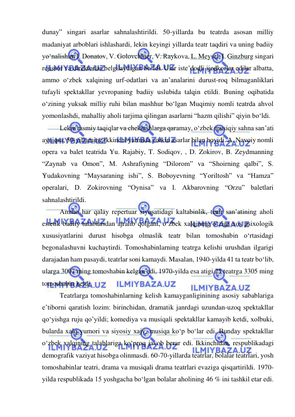  
 
dunay” singari asarlar sahnalashtirildi. 50-yillarda bu teatrda asosan milliy 
madaniyat arboblari ishlashardi, lekin keyingi yillarda teatr taqdiri va uning badiiy 
yo‘nalishini I. Donatov, V. Golovchiner, V. Raykova, L. Meysel, I. Ginzburg singari 
rejissor va direktorlar belgilaydigan bo‘ldi. Ular iste’dodli ijodkorlar edilar albatta, 
ammo o‘zbek xalqining urf-odatlari va an’analarini durust-roq bilmaganliklari 
tufayli spektakllar yevropaning badiiy uslubida talqin etildi. Buning oqibatida 
o‘zining yuksak milliy ruhi bilan mashhur bo‘lgan Muqimiy nomli teatrda ahvol 
yomonlashdi, mahalliy aholi tarjima qilingan asarlarni “hazm qilishi” qiyin bo‘ldi.  
Lekin rasmiy taqiqlar va cheklashlarga qaramay, o‘zbek musiqiy sahna san’ati 
ayniqsa, 50-yillarning ikkinchi yarmida yorkin asarlar bilan boyidi. A. Navoiy nomli 
opera va balet teatrida Yu. Rajabiy, T. Sodiqov, , D. Zokirov, B. Zeydmanning 
“Zaynab va Omon”, M. Ashrafiyning “Dilorom” va “Shoirning qalbi”, S. 
Yudakovning “Maysaraning ishi”, S. Boboyevning “Yoriltosh” va “Hamza” 
operalari, D. Zokirovning “Oynisa” va I. Akbarovning “Orzu” baletlari 
sahnalashtirildi.  
Ammo har qalay repertuar siyosatidagi kaltabinlik, teatr san’atining aholi 
estetik badiiy talablaridan ajralib qolgani, o‘zbek xalqining o‘ziga xos psixologik 
xususiyatlarini durust hisobga olmaslik teatr bilan tomoshabin o‘rtasidagi 
begonalashuvni kuchaytirdi. Tomoshabinlarning teatrga kelishi urushdan ilgarigi 
darajadan ham pasaydi, teatrlar soni kamaydi. Masalan, 1940-yilda 41 ta teatr bo‘lib, 
ularga 3007 ming tomoshabin kelgan edi, 1970-yilda esa atigi 25 teatrga 3305 ming 
tomoshabin keldi.  
Teatrlarga tomoshabinlarning kelish kamayganliginining asosiy sabablariga 
e’tiborni qaratish lozim: birinchidan, dramatik janrdagi uzundan-uzoq spektakllar 
qo‘yishga ruju qo’yildi; komediya va musiqali spektakllar kamayib ketdi, xolbuki, 
bularda xalq yumori va siyosiy xajv, musiqa ko‘p bo‘lar edi. Bunday spektakllar 
o‘zbek xalqining talablariga ko‘proq javob berar edi. Ikkinchidan, respublikadagi 
demografik vaziyat hisobga olinmasdi. 60-70-yillarda teatrlar, bolalar teatrlari, yosh 
tomoshabinlar teatri, drama va musiqali drama teatrlari evaziga qisqartirildi. 1970- 
yilda respublikada 15 yoshgacha bo‘lgan bolalar aholining 46 % ini tashkil etar edi. 
