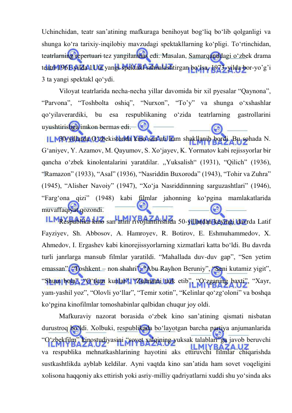  
 
Uchinchidan, teatr san’atining mafkuraga benihoyat bog‘liq bo‘lib qolganligi va 
shunga ko‘ra tarixiy-inqilobiy mavzudagi spektakllarning ko‘pligi. To‘rtinchidan, 
teatrlarning repertuari tez yangilanmas edi. Masalan, Samarqanddagi o‘zbek drama 
teatri 1961-yilda 11 ta yangi spektakl sahnalashtirgan bo‘lsa, 1973-yilda bor-yo’g’i 
3 ta yangi spektakl qo‘ydi. 
Viloyat teatrlarida necha-necha yillar davomida bir xil pyesalar “Qaynona”, 
“Parvona”, “Toshbolta oshiq”, “Nurxon”, “To’y” va shunga o‘xshashlar 
qo‘yilaverardiki, 
bu 
esa 
respublikaning 
o‘zida 
teatrlarning 
gastrollarini 
uyushtirishga imkon bermas edi. 
30-yillarda O‘zbekistonda kino san’ati ham shakllanib bordi. Bu sohada N. 
G‘aniyev, Y. Azamov, M. Qayumov, S. Xo‘jayev, K. Yormatov kabi rejissyorlar bir 
qancha o‘zbek kinolentalarini yaratdilar. ,,Yuksalish“ (1931), “Qilich” (1936), 
“Ramazon” (1933), “Asal” (1936), “Nasriddin Buxoroda” (1943), “Tohir va Zuhra” 
(1945), “Alisher Navoiy” (1947), “Xo‘ja Nasriddinnning sarguzashtlari” (1946), 
“Farg‘ona qizi” (1948) kabi filmlar jahonning ko‘pgina mamlakatlarida 
muvaffaqiyat qozondi.  
Respublika kino san’atini rivojlantirishida 50-yillardan keyingi davrda Latif 
Fayziyev, Sh. Abbosov, A. Hamroyev, R. Botirov, E. Eshmuhammedov, X. 
Ahmedov, I. Ergashev kabi kinorejissyorlarning xizmatlari katta bo‘ldi. Bu davrda 
turli janrlarga mansub filmlar yaratildi. “Mahallada duv-duv gap”, “Sen yetim 
emassan”, “Toshkent – non shahri”, “Abu Rayhon Beruniy”, “Seni kutamiz yigit”, 
“Shum bola”, “O‘tkan kunlar”, “Zulmatni tark etib”, “O‘zganing baxti”, “Xayr, 
yam-yashil yoz”, “Olovli yo‘llar”, “Temir xotin”, “Kelinlar qo‘zg‘oloni” va boshqa 
ko‘pgina kinofilmlar tomoshabinlar qalbidan chuqur joy oldi. 
Mafkuraviy nazorat borasida o‘zbek kino san’atining qismati nisbatan 
durustroq bo‘ldi. Xolbuki, respublikada bo‘layotgan barcha partiya anjumanlarida 
“O‘zbekfilm” kinostudiyasini “sovet xalqining yuksak talablari”ga javob beruvchi 
va respublika mehnatkashlarining hayotini aks ettiruvchi filmlar chiqarishda 
sustkashtlikda ayblab keldilar. Ayni vaqtda kino san’atida ham sovet voqeligini 
xolisona haqqoniy aks ettirish yoki asriy-milliy qadriyatlarni xuddi shu yo‘sinda aks 
