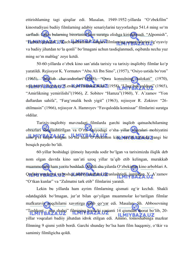  
 
ettirishlarning tagi qirqilar edi. Masalan, 1949-1952-yillarda “O‘zbekfilm” 
kinostudiyasi badiiy filmlarning adabiy senariylarini tayyorlashga 541,4 ming so‘m 
sarfladi. Lekin bularning birortasini ham suratga olishga kirishilmadi. “Alpomish”, 
“Farhod qoyalari”, “Kuch-qudratimiz” singari filmlarning senariyalarini “g‘oyaviy 
va badiiy jihatdan to‘la qonli” bo‘lmagani uchun tasdiqlanmadi, oqibatda necha yuz 
ming so‘m mablag‘ zoye ketdi. 
50-60-yillarda o‘zbek kino san’atida tarixiy va tarixiy-inqilobiy filmlar ko‘p 
yaratildi. Rejissyor K. Yormatov “Abu Ali Ibn Sino”, (1957), “Osiyo ustida bo‘ron” 
(1965), “Inqilob chavandozlari”(1968), “Qora konsulning halokati” (1970), 
rejissyor L. Fayziyev “Lenin yo‘llanmasi bilan” (1958), “Ulug‘bek yulduzi” (1965), 
“Amirlikning yemirilishi”(1966), Z. Sobitov “Hamza”(1960), Y. A’zamov “Yon 
daftardan sahifa”, “Farg‘onalik besh yigit” (1963), rejissyor R. Zokirov “26-
otilmasin” (1966), rejissyor A. Hamroyev “Favqulodda komissar” filmlarini suratga 
oldilar. 
Tarixiy-inqilobiy mavzudagi filmlarda garchi inqilob qatnashchilarning 
obrazlari ideallashtirilgan va O‘rta Osiyodagi o‘sha yillar voqealari mohiyatini 
noto‘g‘ri talqin etilgan bo‘lsa ham O‘zbekiston kino san’ati tarixida yangi bir 
bosqich paydo bo‘ldi.  
60-yillar boshidagi ijtimoiy hayotda sodir bo‘lgan va tariximizda iliqlik deb 
nom olgan davrda kino san’ati uzoq yillar ta’qib etib kelingan, murakkab 
muammolarni ham yorita boshladi. Xuddi shu yilarda O‘zbekiston kino arboblari A. 
Qodiriy asarlarini va boshqa adabiy asarlarni ekranlashtirdi, jumladan, Y. A’zamov 
“O‘tkan kunlar” va “Zulmatni tark etib” filmlarini yaratdi. 
Lekin bu yillarda ham ayrim filmlarning qismati og‘ir kechdi. Shakli 
odatdagidek bo‘lmagan, jur’at bilan qo‘yilgan muammolar ko‘tarilgan filmlar 
mafkuraviy soqchilarni xavotirga solib qo‘yar edi. Masalan: Sh. Abbosovning 
“Toshkent – non shahri” filmining birinchi varianti 14 qismdan iborat bo‘lib, 20-
yillar voqealari badiiy jihatdan idrok etilgan edi. Ammo, tomoshabinga mazkur 
filmning 9 qismi yetib bordi. Garchi shunday bo‘lsa ham film haqqoniy, o‘tkir va 
samimiy filmligicha qoldi.  
