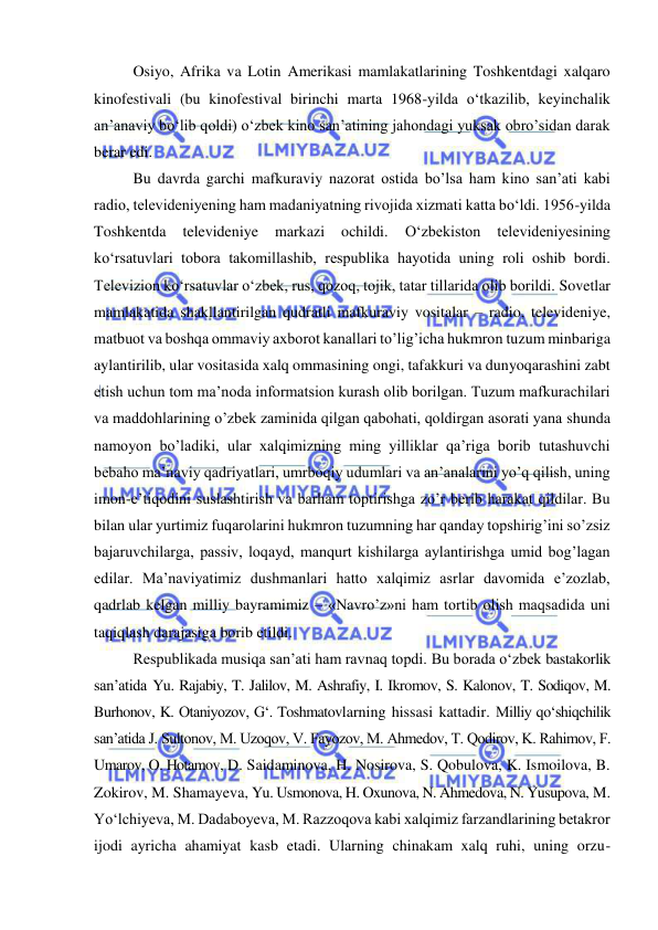  
 
Osiyo, Afrika va Lotin Amerikasi mamlakatlarining Toshkentdagi xalqaro 
kinofestivali (bu kinofestival birinchi marta 1968-yilda o‘tkazilib, keyinchalik 
an’anaviy bo‘lib qoldi) o‘zbek kino san’atining jahondagi yuksak obro’sidan darak 
berar edi.  
Bu davrda garchi mafkuraviy nazorat ostida bo’lsa ham kino san’ati kabi 
radio, televideniyening ham madaniyatning rivojida xizmati katta bo‘ldi. 1956-yilda 
Toshkentda 
televideniye 
markazi 
ochildi. 
O‘zbekiston 
televideniyesining 
ko‘rsatuvlari tobora takomillashib, respublika hayotida uning roli oshib bordi. 
Televizion ko‘rsatuvlar o‘zbek, rus, qozoq, tojik, tatar tillarida olib borildi. Sovetlar 
mamlakatida shakllantirilgan qudratli mafkuraviy vositalar – radio, televideniye, 
matbuot va boshqa ommaviy axborot kanallari to’lig’icha hukmron tuzum minbariga 
aylantirilib, ular vositasida xalq ommasining ongi, tafakkuri va dunyoqarashini zabt 
etish uchun tom ma’noda informatsion kurash olib borilgan. Tuzum mafkurachilari 
va maddohlarining o’zbek zaminida qilgan qabohati, qoldirgan asorati yana shunda 
namoyon bo’ladiki, ular xalqimizning ming yilliklar qa’riga borib tutashuvchi 
bebaho ma’naviy qadriyatlari, umrboqiy udumlari va an’analarini yo’q qilish, uning 
imon-e’tiqodini suslashtirish va barham toptirishga zo’r berib harakat qildilar. Bu 
bilan ular yurtimiz fuqarolarini hukmron tuzumning har qanday topshirig’ini so’zsiz 
bajaruvchilarga, passiv, loqayd, manqurt kishilarga aylantirishga umid bog’lagan 
edilar. Ma’naviyatimiz dushmanlari hatto xalqimiz asrlar davomida e’zozlab, 
qadrlab kelgan milliy bayramimiz – «Navro’z»ni ham tortib olish maqsadida uni 
taqiqlash darajasiga borib etildi. 
Respublikada musiqa san’ati ham ravnaq topdi. Bu borada o‘zbek bastakorlik 
san’atida Yu. Rajabiy, T. Jalilov, M. Ashrafiy, I. Ikromov, S. Kalonov, T. Sodiqov, M. 
Burhonov, K. Otaniyozov, G‘. Toshmatovlarning hissasi kattadir. Milliy qo‘shiqchilik 
san’atida J. Sultonov, M. Uzoqov, V. Fayozov, M. Ahmedov, T. Qodirov, K. Rahimov, F. 
Umarov, O. Hotamov, D. Saidaminova, H. Nosirova, S. Qobulova, K. Ismoilova, B. 
Zokirov, M. Shamayeva, Yu. Usmonova, H. Oxunova, N. Ahmedova, N. Yusupova, M. 
Yo‘lchiyeva, M. Dadaboyeva, M. Razzoqova kabi xalqimiz farzandlarining betakror 
ijodi ayricha ahamiyat kasb etadi. Ularning chinakam xalq ruhi, uning orzu-
