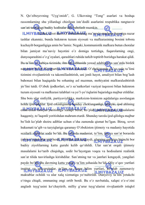  
 
N. Qo‘ziboyevning “Uyg‘onish”, G. Ulkovning “Tong” asarlari va boshqa 
rassomlarning shu yillardagi chizilgan iste’dodli asarlarini respublika rangtasvir 
san’ati tarixidagi badiiy hodisalar deb baholash mumkin. 
 
Xullas, sovet davri O’zbekistonning ma’naviy-madaniy hayotiga nazar 
tashlar ekanmiz, bunda hukmron tuzum siyosati va mafkurasining bosimi tobora 
kuchayib borganligiga amin bo’lamiz. Negaki, kommunistik mafkura butun choralar 
bilan jamiyat ma’naviy hayotini o’z domiga tortishga, fuqarolarning ongi, 
dunyoqarashini o’z g’oyalari, qarashlari ruhida tarkib toptirib borishga harakat qildi. 
Bu ta’lim va tarbiya tizimida, ilm-fan jabhasida yoxud adabiyot va san’atda birdek 
namoyon bo’ldi. Kompartiya va sovet hukumati O’zbekistonda go’yo xalq ta’limi 
tizimini rivojlantirish va takomillashtirish, uni jonli hayot, amaliyot bilan bog’lash 
bahonasi bilan haqiqatda bu sohaning asl mazmun, mohiyatini mafkuralashtirish 
yo’lini tutdi. O’zbek ijodkorlari, so’z sa’natkorlari vaziyat taqozosi bilan hukmron 
tuzum siyosati va mafkurasi talablari va yo’l-yo’riqlarini bajarishga majbur etildilar. 
Shu bois ular sinfiylik, partiyaviylikka, marksizm-leninizm aqidalariga asoslangan 
holda ijod qildilar. Ijod erkinligining bunday cheklanganligi, tabiiyki, ijod ahlining 
emin-erkin faoliyat yuritishiga xalaqit berar, ko’plab muhim ijtimoiy masalalarni 
haqqoniy, to’laqonli yoritishdan mahrum etardi. Shunday tarzda ijod qilishga majbur 
bo’lish ko’plab shoiru adiblar uchun o’sha zamonda qismat bo’lgan. Biroq, sovet 
hukumati ta’qib va tazyiqlariga qaramay O‘zbekiston ijtimoiy va madaniy hayotida 
sezilarli siljishlar sodir bo‘ldi. Bu yillarda madaniat, ta’lim, fan va san’at borasida 
ijobiy o‘zgarishlar yuz berdi. Ziyolilar safi kengaydi, ularning qatoriga birinchi bor 
badiiy ziyolilarning katta guruhi kelib qo‘shildi. Ular san’at orqali ijtimoiy 
masalalarni ko‘tarib chiqishga, sodir bo‘layotgan voqea va hodisalarni realistik 
san’at tilida tasvirlashga kirishdilar. San’atning tur va janrlari kengaydi, yangilari 
paydo bo‘ldi. Bu davrning katta yutug‘i ta’lim sohasida bo‘ldi. Oliy o‘quv yurtlari 
institut va universitetlar, ta’lim va hunar bilim yurtlari, ko‘plab zamonaviy 
maktablar ochildi va ular xalq xizmatiga yo‘naltirildi. Dunyoviy ta’lim yetakchi 
o‘ringa chiqdi, ommaning ongi ortib bordi. Bu o‘z navbatida, xalqni o‘z-o‘zini 
anglash tuyg‘usini ko‘chaytirib, milliy g‘urur tuyg‘ularini rivojlantirib istiqlol 
