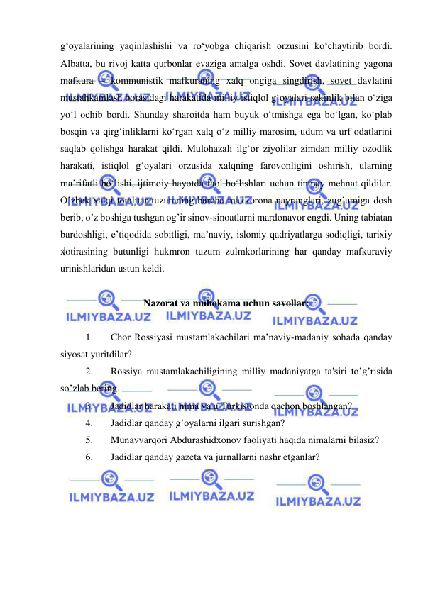  
 
g‘oyalarining yaqinlashishi va ro‘yobga chiqarish orzusini ko‘chaytirib bordi. 
Albatta, bu rivoj katta qurbonlar evaziga amalga oshdi. Sovet davlatining yagona 
mafkura – kommunistik mafkuraning xalq ongiga singdirish, sovet davlatini 
mustahkamlash borasidagi harakatida milliy istiqlol g‘oyalari sekinlik bilan o‘ziga 
yo‘l ochib bordi. Shunday sharoitda ham buyuk o‘tmishga ega bo‘lgan, ko‘plab 
bosqin va qirg‘inliklarni ko‘rgan xalq o‘z milliy marosim, udum va urf odatlarini 
saqlab qolishga harakat qildi. Mulohazali ilg‘or ziyolilar zimdan milliy ozodlik 
harakati, istiqlol g‘oyalari orzusida xalqning farovonligini oshirish, ularning 
ma’rifatli bo‘lishi, ijtimoiy hayotda faol bo‘lishlari uchun tinmay mehnat qildilar. 
O’zbek xalqi totalitar tuzumning barcha makkorona nayranglari, zug’umiga dosh 
berib, o’z boshiga tushgan og’ir sinov-sinoatlarni mardonavor engdi. Uning tabiatan 
bardoshligi, e’tiqodida sobitligi, ma’naviy, islomiy qadriyatlarga sodiqligi, tarixiy 
xotirasining butunligi hukmron tuzum zulmkorlarining har qanday mafkuraviy 
urinishlaridan ustun keldi. 
 
Nazorat va muhokama uchun savollar: 
 
1. 
Chor Rossiyasi mustamlakachilari ma’naviy-madaniy sohada qanday 
siyosat yuritdilar? 
2. 
Rossiya mustamlakachiligining milliy madaniyatga ta'siri to’g’risida 
so’zlab bering. 
3. 
Jadidlar harakati nima va u Turkistonda qachon boshlangan? 
4. 
Jadidlar qanday g’oyalarni ilgari surishgan? 
5. 
Munavvarqori Abdurashidxonov faoliyati haqida nimalarni bilasiz? 
6. 
Jadidlar qanday gazeta va jurnallarni nashr etganlar? 
 
