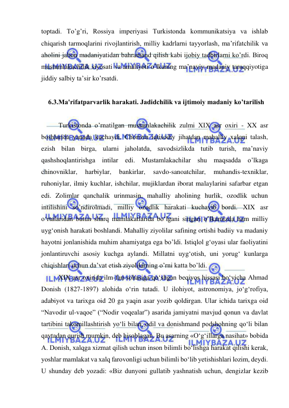  
 
toptadi. To’g’ri, Rossiya imperiyasi Turkistonda kommunikatsiya va ishlab 
chiqarish tarmoqlarini rivojlantirish, milliy kadrlarni tayyorlash, ma’rifatchilik va 
aholini jahon madaniyatidan bahramand qilish kabi ijobiy tadbirlarni ko’rdi. Biroq 
mustamlakachilik siyosati va amaliyoti o’lkaning ma’naviy-madaniy taraqqiyotiga 
jiddiy salbiy ta’sir ko’rsatdi. 
 
6.3.Ma'rifatparvarlik harakati. Jadidchilik va ijtimoiy madaniy ko’tarilish 
 
Turkistonda o’rnatilgan mustamlakachilik zulmi XIX asr oxiri - XX asr 
boshlarida yanada kuchaydi. Chorizm iqtisodiy jihatdan mahalliy xalqni talash, 
ezish bilan birga, ularni jaholatda, savodsizlikda tutib turish, ma’naviy 
qashshoqlantirishga intilar edi. Mustamlakachilar shu maqsadda o’lkaga 
chinovniklar, 
harbiylar, 
bankirlar, 
savdo-sanoatchilar, 
muhandis-texniklar, 
ruhoniylar, ilmiy kuchlar, ishchilar, mujiklardan iborat malaylarini safarbar etgan 
edi. Zolimlar qanchalik urinmasin, mahalliy aholining hurlik, ozodlik uchun 
intilishini so’ndirolmadi, milliy ozodlik harakati kuchayib bordi. XIX asr 
o‘rtalaridan butun sharq mamlakatlarida bo‘lgani singari o’lkamizda ham milliy 
uyg‘onish harakati boshlandi. Mahalliy ziyolilar safining ortishi badiiy va madaniy 
hayotni jonlanishida muhim ahamiyatga ega bo’ldi. Istiqlol g‘oyasi ular faoliyatini 
jonlantiruvchi asosiy kuchga aylandi. Millatni uyg‘otish, uni yorug‘ kunlarga 
chiqishlari uchun da’vat etish ziyolilarning o’rni katta bo’ldi. 
XIX asr oxirida ilm-fan sohasiga qo‘shgan beqiyos hissasi bo‘yicha Ahmad 
Donish (1827-1897) alohida o‘rin tutadi. U ilohiyot, astronomiya, jo‘g‘rofiya, 
adabiyot va tarixga oid 20 ga yaqin asar yozib qoldirgan. Ular ichida tarixga oid 
“Navodir ul-vaqoe” (“Nodir voqealar”) asarida jamiyatni mavjud qonun va davlat 
tartibini takomillashtirish yo‘li bilan, odil va donishmand podshohning qo‘li bilan 
qaytadan qurish mumkin, deb hisoblagan. Bu asarning «O‘g‘illarga nasihat» bobida 
A. Donish, xalqga xizmat qilish uchun inson bilimli bo‘lishga harakat qilishi kerak, 
yoshlar mamlakat va xalq farovonligi uchun bilimli bo‘lib yetishishlari lozim, deydi. 
U shunday deb yozadi: «Biz dunyoni gullatib yashnatish uchun, dengizlar kezib 
