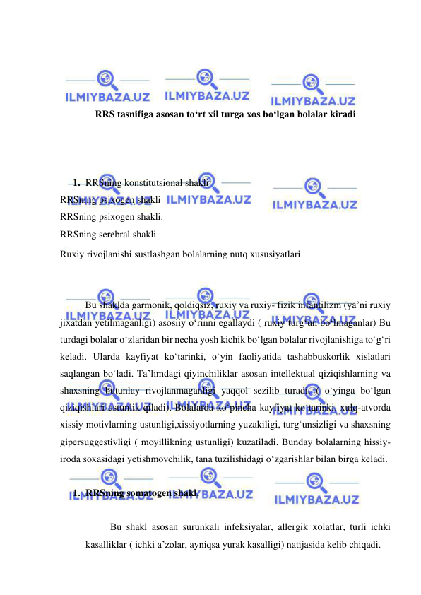  
 
 
 
 
 
RRS tasnifiga asosan to‘rt xil turga xos bo‘lgan bolalar kiradi 
 
 
 
1. RRSning konstitutsional shakli 
RRSning psixogen shakli 
RRSning psixogen shakli. 
RRSning serebral shakli 
Ruxiy rivojlanishi sustlashgan bolalarning nutq xususiyatlari 
 
 
  
Bu shaklda garmonik, qoldiqsiz, ruxiy va ruxiy- fizik infantilizm (ya’ni ruxiy 
jixatdan yetilmaganligi) asosiiy o‘rinni egallaydi ( ruxiy turg‘un bo‘lmaganlar) Bu 
turdagi bolalar o‘zlaridan bir necha yosh kichik bo‘lgan bolalar rivojlanishiga to‘g‘ri 
keladi. Ularda kayfiyat ko‘tarinki, o‘yin faoliyatida tashabbuskorlik xislatlari 
saqlangan bo‘ladi. Ta’limdagi qiyinchiliklar asosan intellektual qiziqishlarning va 
shaxsning butunlay rivojlanmaganligi yaqqol sezilib turadi. ( o‘yinga bo‘lgan 
qiziqishlari ustunlik qiladi). Bolalarda ko‘pincha kayfiyat ko‘tarinki, xulq-atvorda 
xissiy motivlarning ustunligi,xissiyotlarning yuzakiligi, turg‘unsizligi va shaxsning 
gipersuggestivligi ( moyillikning ustunligi) kuzatiladi. Bunday bolalarning hissiy-
iroda soxasidagi yetishmovchilik, tana tuzilishidagi o‘zgarishlar bilan birga keladi. 
 
1. RRSning somatogen shakl. 
  
Bu shakl asosan surunkali infeksiyalar, allergik xolatlar, turli ichki 
kasalliklar ( ichki a’zolar, ayniqsa yurak kasalligi) natijasida kelib chiqadi. 
