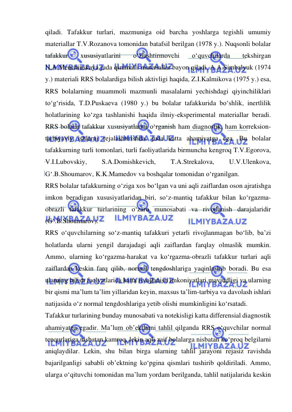  
 
qiladi. Tafakkur turlari, mazmuniga oid barcha yoshlarga tegishli umumiy 
materiallar T.V.Rozanova tomonidan batafsil berilgan (1978 y.). Nuqsonli bolalar 
tafakkur 
xususiyatlarini 
o‘zlashtirmovchi 
o‘quvchilarda 
tekshirgan 
N.A.Menchinskaya juda qimmatli materiallar bayon qiladi. A.A.Simbalyuk (1974 
y.) materiali RRS bolalardiga bilish aktivligi haqida, Z.I.Kalmikova (1975 y.) esa, 
RRS bolalarning muammoli mazmunli masalalarni yechishdagi qiyinchiliklari 
to‘g‘risida, T.D.Puskaeva (1980 y.) bu bolalar tafakkurida bo‘shlik, inertlilik 
holatlarining ko‘zga tashlanishi haqida ilmiy-eksperimental materiallar beradi. 
RRS bolalar tafakkur xususiyatlarini o‘rganish ham diagnostik, ham korreksion-
tarbiyaviy ishlarni rejalashtirishda, juda katta ahamiyatga ega. Bu bolalar 
tafakkurning turli tomonlari, turli faoliyatlarida birmuncha kengroq T.V.Egorova, 
V.I.Lubovskiy, 
S.A.Domishkevich, 
T.A.Strekalova, 
U.V.Ulenkova, 
G‘.B.Shoumarov, K.K.Mamedov va boshqalar tomonidan o‘rganilgan.  
RRS bolalar tafakkurning o‘ziga xos bo‘lgan va uni aqli zaiflardan oson ajratishga 
imkon beradigan xususiyatlaridan biri, so‘z-mantiq tafakkur bilan ko‘rgazma-
obrazli tafakkur turlarining o‘zaro munosabati va rivojlanish darajalaridir 
(G‘.B.Shoumarov). 
RRS o‘quvchilarning so‘z-mantiq tafakkuri yetarli rivojlanmagan bo‘lib, ba’zi 
holatlarda ularni yengil darajadagi aqli zaiflardan farqlay olmaslik mumkin. 
Ammo, ularning ko‘rgazma-harakat va ko‘rgazma-obrazli tafakkur turlari aqli 
zaiflardan keskin farq qilib, normal tengdoshlariga yaqinlashib boradi. Bu esa 
ularning bilish faolyatlarida katta rivojlanish imkoniyatlari mavjudligi va ularning 
bir qismi ma’lum ta’lim yillaridan keyin, maxsus ta’lim-tarbiya va davolash ishlari 
natijasida o‘z normal tengdoshlariga yetib olishi mumkinligini ko‘rsatadi.  
Tafakkur turlarining bunday munosabati va notekisligi katta differensial diagnostik 
ahamiyatga egadir. Ma’lum ob’ektlarni tahlil qilganda RRS o‘quvchilar normal 
tenqurlariga nisbatan kamroq, lekin aqli zaif bolalarga nisbatan ko‘proq belgilarni 
aniqlaydilar. Lekin, shu bilan birga ularning tahlil jarayoni rejasiz ravishda 
bajarilganligi sababli ob’ektning ko‘pgina qismlari tushirib qoldiriladi. Ammo, 
ularga o‘qituvchi tomonidan ma’lum yordam berilganda, tahlil natijalarida keskin 
