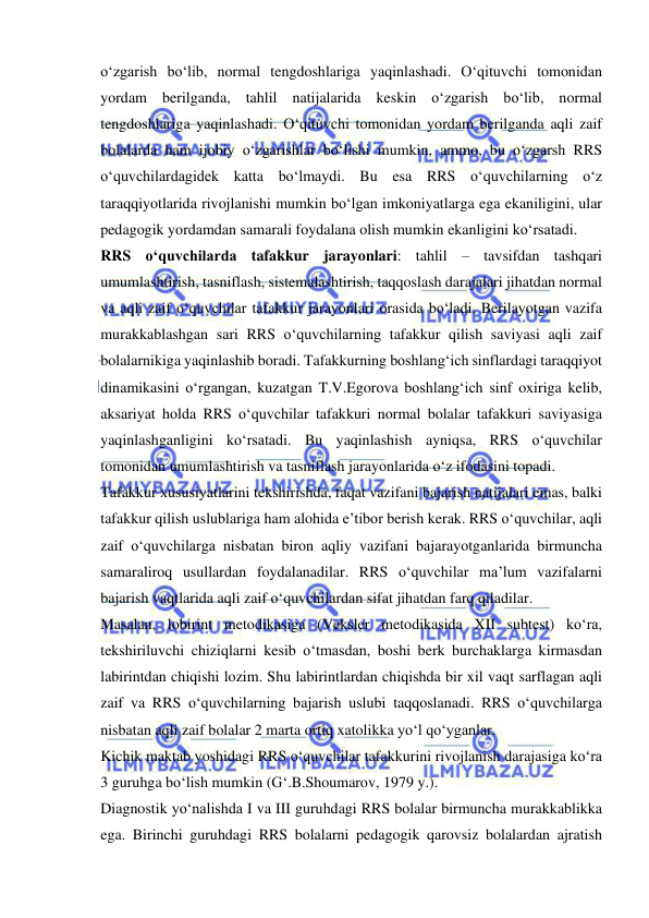  
 
o‘zgarish bo‘lib, normal tengdoshlariga yaqinlashadi. O‘qituvchi tomonidan 
yordam berilganda, tahlil natijalarida keskin o‘zgarish bo‘lib, normal 
tengdoshlariga yaqinlashadi. O‘qituvchi tomonidan yordam berilganda aqli zaif 
bolalarda ham ijobiy o‘zgarishlar bo‘lishi mumkin, ammo, bu o‘zgarsh RRS 
o‘quvchilardagidek katta bo‘lmaydi. Bu esa RRS o‘quvchilarning o‘z 
taraqqiyotlarida rivojlanishi mumkin bo‘lgan imkoniyatlarga ega ekaniligini, ular 
pedagogik yordamdan samarali foydalana olish mumkin ekanligini ko‘rsatadi.  
RRS o‘quvchilarda tafakkur jarayonlari: tahlil – tavsifdan tashqari 
umumlashtirish, tasniflash, sistemalashtirish, taqqoslash darajalari jihatdan normal 
va aqli zaif o‘quvchilar tafakkur jarayonlari orasida bo‘ladi. Berilayotgan vazifa 
murakkablashgan sari RRS o‘quvchilarning tafakkur qilish saviyasi aqli zaif 
bolalarnikiga yaqinlashib boradi. Tafakkurning boshlang‘ich sinflardagi taraqqiyot 
dinamikasini o‘rgangan, kuzatgan T.V.Egorova boshlang‘ich sinf oxiriga kelib, 
aksariyat holda RRS o‘quvchilar tafakkuri normal bolalar tafakkuri saviyasiga 
yaqinlashganligini ko‘rsatadi. Bu yaqinlashish ayniqsa, RRS o‘quvchilar 
tomonidan umumlashtirish va tasniflash jarayonlarida o‘z ifodasini topadi.  
Tafakkur xususiyatlarini tekshirishda, faqat vazifani bajarish natijalari emas, balki 
tafakkur qilish uslublariga ham alohida e’tibor berish kerak. RRS o‘quvchilar, aqli 
zaif o‘quvchilarga nisbatan biron aqliy vazifani bajarayotganlarida birmuncha 
samaraliroq usullardan foydalanadilar. RRS o‘quvchilar ma’lum vazifalarni 
bajarish vaqtlarida aqli zaif o‘quvchilardan sifat jihatdan farq qiladilar. 
Masalan, lobirint metodikasiga (Veksler metodikasida XII subtest) ko‘ra, 
tekshiriluvchi chiziqlarni kesib o‘tmasdan, boshi berk burchaklarga kirmasdan 
labirintdan chiqishi lozim. Shu labirintlardan chiqishda bir xil vaqt sarflagan aqli 
zaif va RRS o‘quvchilarning bajarish uslubi taqqoslanadi. RRS o‘quvchilarga 
nisbatan aqli zaif bolalar 2 marta ortiq xatolikka yo‘l qo‘yganlar.  
Kichik maktab yoshidagi RRS o‘quvchilar tafakkurini rivojlanish darajasiga ko‘ra 
3 guruhga bo‘lish mumkin (G‘.B.Shoumarov, 1979 y.). 
Diagnostik yo‘nalishda I va III guruhdagi RRS bolalar birmuncha murakkablikka 
ega. Birinchi guruhdagi RRS bolalarni pedagogik qarovsiz bolalardan ajratish 
