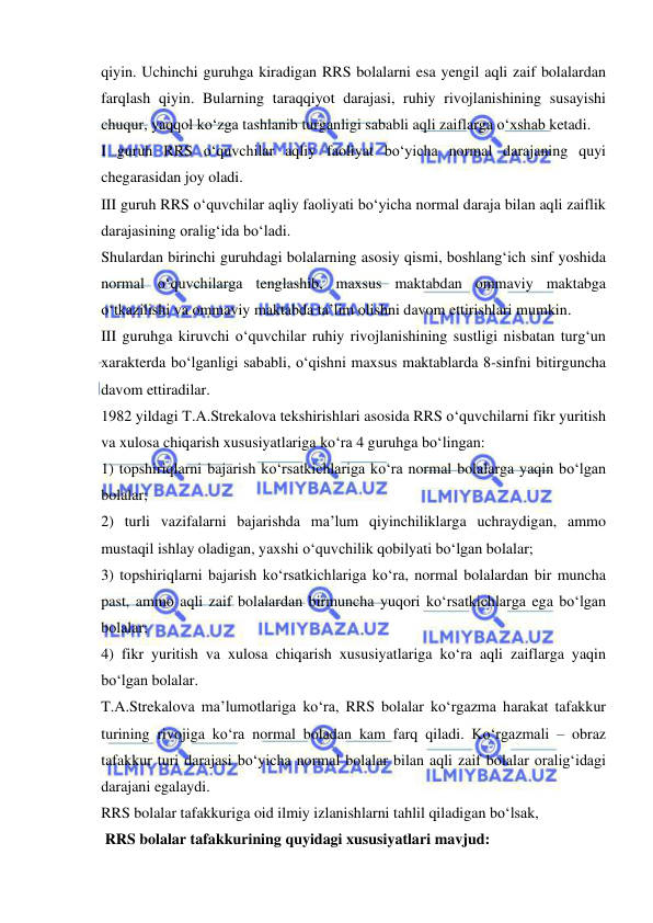  
 
qiyin. Uchinchi guruhga kiradigan RRS bolalarni esa yengil aqli zaif bolalardan 
farqlash qiyin. Bularning taraqqiyot darajasi, ruhiy rivojlanishining susayishi 
chuqur, yaqqol ko‘zga tashlanib turganligi sababli aqli zaiflarga o‘xshab ketadi.  
I guruh RRS o‘quvchilar aqliy faoliyat bo‘yicha normal darajaning quyi 
chegarasidan joy oladi.  
III guruh RRS o‘quvchilar aqliy faoliyati bo‘yicha normal daraja bilan aqli zaiflik 
darajasining oralig‘ida bo‘ladi.  
Shulardan birinchi guruhdagi bolalarning asosiy qismi, boshlang‘ich sinf yoshida 
normal o‘quvchilarga tenglashib, maxsus maktabdan ommaviy maktabga 
o‘tkazilishi va ommaviy maktabda ta’lim olishni davom ettirishlari mumkin. 
III guruhga kiruvchi o‘quvchilar ruhiy rivojlanishining sustligi nisbatan turg‘un 
xarakterda bo‘lganligi sababli, o‘qishni maxsus maktablarda 8-sinfni bitirguncha 
davom ettiradilar. 
1982 yildagi T.A.Strekalova tekshirishlari asosida RRS o‘quvchilarni fikr yuritish 
va xulosa chiqarish xususiyatlariga ko‘ra 4 guruhga bo‘lingan: 
1) topshiriqlarni bajarish ko‘rsatkichlariga ko‘ra normal bolalarga yaqin bo‘lgan 
bolalar; 
2) turli vazifalarni bajarishda ma’lum qiyinchiliklarga uchraydigan, ammo 
mustaqil ishlay oladigan, yaxshi o‘quvchilik qobilyati bo‘lgan bolalar; 
3) topshiriqlarni bajarish ko‘rsatkichlariga ko‘ra, normal bolalardan bir muncha 
past, ammo aqli zaif bolalardan birmuncha yuqori ko‘rsatkichlarga ega bo‘lgan 
bolalar; 
4) fikr yuritish va xulosa chiqarish xususiyatlariga ko‘ra aqli zaiflarga yaqin 
bo‘lgan bolalar. 
T.A.Strekalova ma’lumotlariga ko‘ra, RRS bolalar ko‘rgazma harakat tafakkur 
turining rivojiga ko‘ra normal boladan kam farq qiladi. Ko‘rgazmali – obraz 
tafakkur turi darajasi bo‘yicha normal bolalar bilan aqli zaif bolalar oralig‘idagi 
darajani egalaydi. 
RRS bolalar tafakkuriga oid ilmiy izlanishlarni tahlil qiladigan bo‘lsak, 
 RRS bolalar tafakkurining quyidagi xususiyatlari mavjud: 
