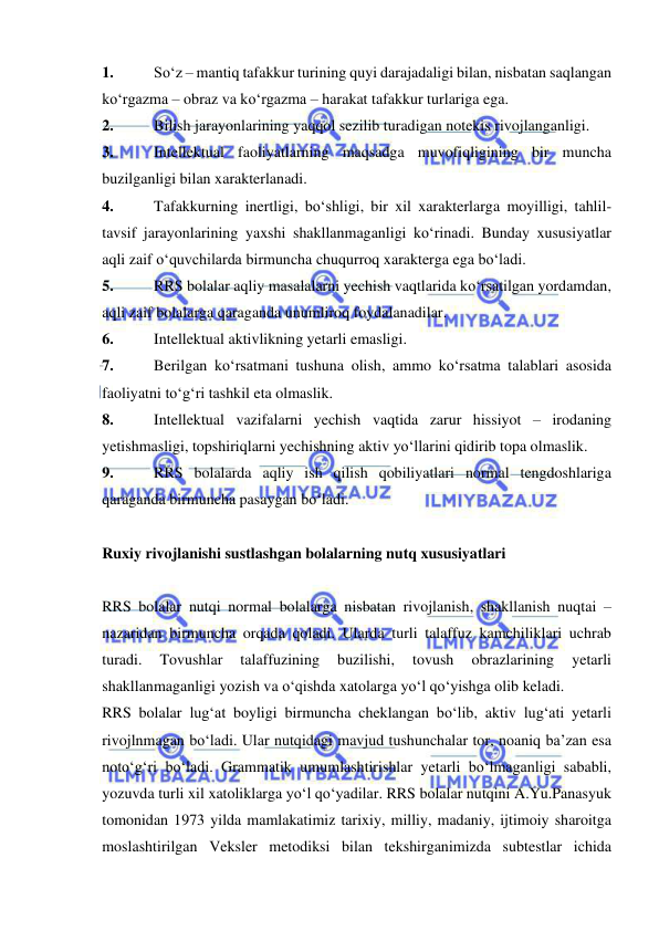  
 
1. 
So‘z – mantiq tafakkur turining quyi darajadaligi bilan, nisbatan saqlangan 
ko‘rgazma – obraz va ko‘rgazma – harakat tafakkur turlariga ega.  
2. 
Bilish jarayonlarining yaqqol sezilib turadigan notekis rivojlanganligi. 
3. 
Intellektual faoliyatlarning maqsadga muvofiqligining bir muncha 
buzilganligi bilan xarakterlanadi.  
4. 
Tafakkurning inertligi, bo‘shligi, bir xil xarakterlarga moyilligi, tahlil-
tavsif jarayonlarining yaxshi shakllanmaganligi ko‘rinadi. Bunday xususiyatlar 
aqli zaif o‘quvchilarda birmuncha chuqurroq xarakterga ega bo‘ladi.  
5. 
RRS bolalar aqliy masalalarni yechish vaqtlarida ko‘rsatilgan yordamdan, 
aqli zaif bolalarga qaraganda unumliroq foydalanadilar. 
6. 
Intellektual aktivlikning yetarli emasligi. 
7. 
Berilgan ko‘rsatmani tushuna olish, ammo ko‘rsatma talablari asosida 
faoliyatni to‘g‘ri tashkil eta olmaslik. 
8. 
Intellektual vazifalarni yechish vaqtida zarur hissiyot – irodaning 
yetishmasligi, topshiriqlarni yechishning aktiv yo‘llarini qidirib topa olmaslik. 
9. 
RRS bolalarda aqliy ish qilish qobiliyatlari normal tengdoshlariga 
qaraganda birmuncha pasaygan bo‘ladi.  
 
Ruxiy rivojlanishi sustlashgan bolalarning nutq xususiyatlari 
 
RRS bolalar nutqi normal bolalarga nisbatan rivojlanish, shakllanish nuqtai – 
nazaridan birmuncha orqada qoladi. Ularda turli talaffuz kamchiliklari uchrab 
turadi. 
Tovushlar 
talaffuzining 
buzilishi, 
tovush 
obrazlarining 
yetarli 
shakllanmaganligi yozish va o‘qishda xatolarga yo‘l qo‘yishga olib keladi.  
RRS bolalar lug‘at boyligi birmuncha cheklangan bo‘lib, aktiv lug‘ati yetarli 
rivojlnmagan bo‘ladi. Ular nutqidagi mavjud tushunchalar tor, noaniq ba’zan esa 
noto‘g‘ri bo‘ladi. Grammatik umumlashtirishlar yetarli bo‘lmaganligi sababli, 
yozuvda turli xil xatoliklarga yo‘l qo‘yadilar. RRS bolalar nutqini A.Yu.Panasyuk 
tomonidan 1973 yilda mamlakatimiz tarixiy, milliy, madaniy, ijtimoiy sharoitga 
moslashtirilgan Veksler metodiksi bilan tekshirganimizda subtestlar ichida 
