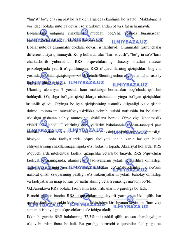  
 
“lug‘at” bo‘yicha eng past ko‘rsatkichlarga ega ekanligini ko‘rsatadi. Maktabgacha 
yoshdagi bolalar nutqida deyarli so‘z turkumlaridan ot va sifat uchramaydi. 
Bolalardagi nutqning shakllanish muddati bog‘cha yoshida tugamasdan, 
boshlang‘ich sinflar davrida ham davom etadi. 
Boalar nutqida grammatik qoidalar deyarli ishlatilmydi. Grammatik tushunchalar 
differensiatsiya qilinmaydi. Ko‘p hollarda ular “harf-tovush”, “bo‘g‘in so‘z”larni 
chalkashtirib yuboradilar RRS o‘quvchilarning shaxsiy sifatlari maxsus 
psixologiyada yetarli o‘rganilmagan. RRS o‘quvchilarning qiziqishlari bog‘cha 
yoshidagi bolalar qiziqishga o‘xshab ketadi. Shuning uchun o‘yin ular uchun asosiy 
faoliyat rolini o‘ynaydi.  
Ularning aksariyat 7 yoshda ham maktabga bormasdan bog‘chada qolishni 
hohlaydi. O‘qishga bo‘lgan qiziqishlarga nisbatan, o‘yinga bo‘lgan qiziqishlari 
ustunlik qiladi. O‘yinga bo‘lgan qiziqishining ustunlik qilganligi va o‘qishda 
doimo, muntazam muvaffaqiyatsizlikka uchrab turishi natijasida bu bolalarda 
o‘qishga nisbatan salbiy munosabat shakllana boradi. O‘z-o‘ziga ishonmaslik 
xislari shakllanadi. O‘zlarining qobiliyatlarini baholashda haddan tashqari past 
baholash hollari kuzatiladi. Bu esa, ular shaxsining shakllanib yetishmasligi, 
hissiyot – iroda faoliyatlarida o‘quv faoliyati uchun zarur bo‘lgan bilish 
ehtiyojlarining shakllanmaganligida o‘z ifodasini topadi. Aksariyat hollarda, RRS 
o‘quvchilarda intellektual faollik, qiziqishlar yetarli bo‘lmaydi. RRS o‘quvchilar 
faoliyati o‘rganilganda, ularning o‘z faoliyatlarini yetarli rejalashtira olmasligi, 
xatti-harakatlarning normal bolalarga nisbatan qo‘zg‘aluvchanligi, o‘z-o‘zini 
nazorat qilish saviyasining pastligi, o‘z imkoniyatlarini yetarli baholay olmasligi 
va faoliyatlarini maqsad sari yo‘naltirishning yetarli emasligi ma’lum bo‘ldi.  
G.I.Jarenkova RRS bolalar faoliyatini tekshirib, ularni 3 guruhga bo‘ladi. 
Birnchi guruh: barcha RRS o‘quvchilarning deyarli yarmini tashkil qilib, har 
qanday faoliyatga sekin kirishadigan, lekin ishga kirishganan keyin, ma’lum vaqt 
samarali ishlaydigan o‘quvchilarni o‘z ichiga oladi; 
Ikkinchi guruh: RRS bolalarning 32,3% ini tashkil qilib, asosan charchaydigan 
o‘quvchilardan ibora bo‘ladi. Bu guruhga kiruvchi o‘quvchilar faoliyatga tez 
