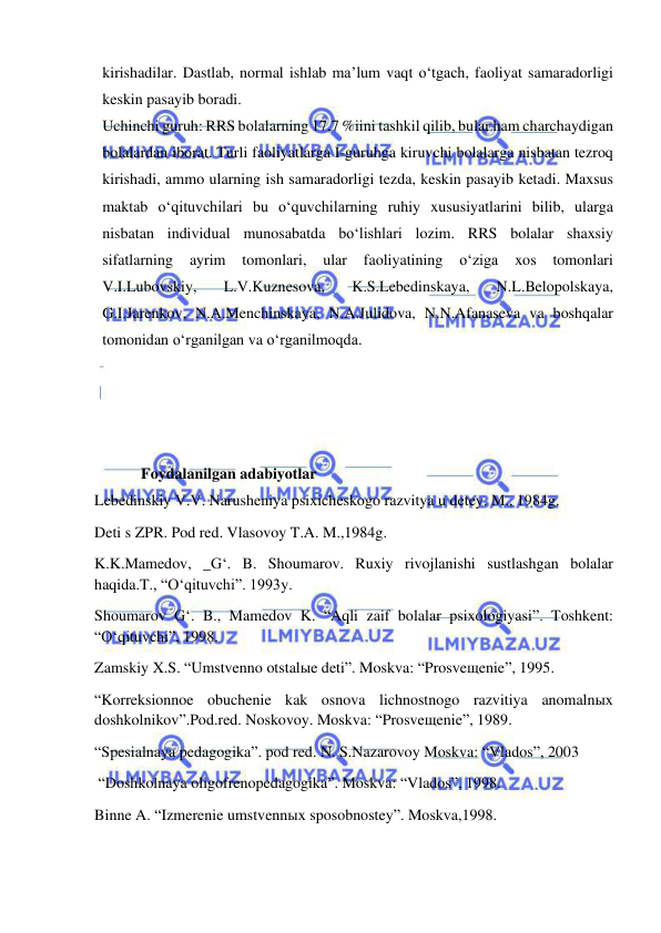  
 
kirishadilar. Dastlab, normal ishlab ma’lum vaqt o‘tgach, faoliyat samaradorligi 
keskin pasayib boradi. 
Uchinchi guruh: RRS bolalarning 17,7 %iini tashkil qilib, bular ham charchaydigan 
bolalardan iborat. Turli faoliyatlarga I-guruhga kiruvchi bolalarga nisbatan tezroq 
kirishadi, ammo ularning ish samaradorligi tezda, keskin pasayib ketadi. Maxsus 
maktab o‘qituvchilari bu o‘quvchilarning ruhiy xususiyatlarini bilib, ularga 
nisbatan individual munosabatda bo‘lishlari lozim. RRS bolalar shaxsiy 
sifatlarning 
ayrim 
tomonlari, 
ular 
faoliyatining 
o‘ziga 
xos 
tomonlari 
V.I.Lubovskiy, 
L.V.Kuznesova, 
K.S.Lebedinskaya, 
N.L.Belopolskaya, 
G.I.Jarenkov, N.A.Menchinskaya, N.A.Julidova, N.N.Afanaseva va boshqalar 
tomonidan o‘rganilgan va o‘rganilmoqda.  
 
 
 
 
          Foydalanilgan adabiyotlar 
Lebedinskiy V.V. Narusheniya psixicheskogo razvitya u detey. M., 1984g. 
Deti s ZPR. Pod red. Vlasovoy T.A. M.,1984g. 
K.K.Mamedov, _G‘. B. Shoumarov. Ruxiy rivojlanishi sustlashgan bolalar 
haqida.T., “O‘qituvchi”. 1993y. 
Shoumarov G‘. B., Mamedov K. “Aqli zaif bolalar psixologiyasi”. Toshkent: 
“O‘qituvchi”, 1998. 
Zamskiy X.S. “Umstvenno otstalыe deti”. Moskva: “Prosveщenie”, 1995. 
“Korreksionnoe obuchenie kak osnova lichnostnogo razvitiya anomalnыx 
doshkolnikov”.Pod.red. Noskovoy. Moskva: “Prosveщenie”, 1989. 
“Spesialnaya pedagogika”. pod red. N. S.Nazarovoy Moskva: “Vlados”, 2003 
 “Doshkolnaya oligofrenopedagogika”. Moskva: “Vlados”, 1998. 
Binne A. “Izmerenie umstvennыx sposobnostey”. Moskva,1998. 
