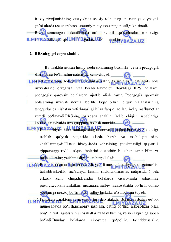  
 
Ruxiy rivojlanishning susayishida asosiy rolni turg‘un asteniya o‘ynaydi, 
ya’ni ularda tez charchash, umumiy ruxiy tonusning pastligi ko‘rinadi. 
B’zan somatogen infantilizmda turli nevrotik qo‘shilmalar: o‘z-o‘ziga 
ishonmaslik, qo‘rqish bilan birga kuzatilishi mumkin. 
 
2. RRSning psixogen shakli. 
 
Bu shaklda asosan hissiy iroda sohasining buzilishi, yetarli pedagogik 
sharoitning bo‘lmasligi natijasida kelib chiqadi. 
Atrof muxitning bolaga erta yoshidan salbiy ta’sir qilishi natijasida bola 
ruxiyatining o‘zgarishi yuz beradi.Ammo,bu shakldagi RRS bolalarni 
pedagogik qarovsiz bolalardan ajratib olish zarur. Pedagogik qarovsiz 
bolalarning ruxiyati normal bo‘lib, faqat bilish, o‘quv malakalarining 
tengqurlariga nisbatan yetishmasligi bilan farq qiladilar. Aqliy ma’lumotlar 
yetarli bo‘lmaydi.RRSning psixogen shaklini kelib chiqish sabablariga 
ko‘ra,o‘z navbatida uch gruppaga bo‘lish mumkin. 
1) Bola tarbiyasi bilan mutlaqo shug‘ullanmaslik,bolani butunlay o‘z xoliga 
tashlab 
qo‘yish 
natijasida 
ularda 
burch 
va 
ma’suliyat 
xissi 
shakllanmaydi.Ularda hissiy-iroda sohasining yetishmasligi qaysarlik 
gippersuggestivlik, o‘quv fanlarini o‘zlashtirish uchun zarur bilm va 
malakalarning yetishmasligi bilan birga keladi. 
2) Bolani haddan tashqari erkalatish, yetarli mustaqil faoliyatga o‘rgatmaslik, 
tashabbuskorlik, ma’suliyat hissini shakllantirmaslik natijasida ( oila 
erkasi) 
kelib 
chiqadi.Bunday 
bolalarda 
xissiy-iroda 
sohasining 
pastligi,egoizm xislatlari, mexnatga salbiy munosabatda bo‘lish, doimo 
yordamga muxtoj bo‘lish kabi salbiy hislatlar o‘z ifodasini topadi. 
3) Psixogen xarakterning nevrotik turi deb ataladi. Bolaga nisbatan qo‘pol 
munosabatda bo‘lish,jismoniy jazolash, qattiq qo‘llik, alkogolizm bilan 
bog‘liq turli agressiv munosabatlar,bunday turning kelib chiqishiga sabab 
bo‘ladi.Bunday 
bolalarda 
nihoyatda 
qo‘pollik, 
tashabbussizlik, 
