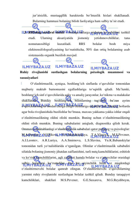  
 
jur’atsizlik, mustaqqillik harakterda bo‘lmaslik hislari shakllanadi. 
Bularning hammasi bolaning bilish faoliyatiga ham salbiy ta’sir etadi. 
 
3. RRSning serebral shakli – boshqa turlarga nisbatan ko‘pchilikni tashkil 
etadi. 
Ularning 
aksariyatida 
jismoniy 
yetishmovchiliklar, 
tana 
nomutanosibligi 
kuzatiladi. 
RRS 
bolalar 
bosh 
miya 
elektrensifolografiyasining ko‘rsatishicha, 50% dan ortiq bolalarning asab 
sistemasida organik buzilish mavjud. 
 
 
Ruhiy rivojlanishi sustlashgan bolalarning psixologik muammosi va 
xususiyatlari 
 
O‘zlashtirmaslik, ayniqsa, boshlang‘ich sinflarda o‘quvchilar tomonidan 
majburiy maktab barnomasini egallashlariga to‘sqinlik qiladi. Ma’lumki, 
boshlang‘ich sinf o‘quvchilarida aqliy va amaliy jarayonlar, ko‘nikma va malakalar 
shakllanadi. Bunday boshlang‘ich bilimlarning tug‘dirib, ba’zan ayrim 
o‘quvchilarning ta’limdan chetga chiqib olishlariga sabab bo‘ladi. Bunday hollarda 
agar bola rivojlanishida buzilishlar bo‘lmasa, maxsus yakkama-yakka ishlar orqali 
o‘zlashtirmaslikning oldini olishi mumkin. Buning uchun o‘zlashtirmaslikning 
oldini olish mumkin. Buning sababalarini aniqlash, diagnostika qilish kerak. 
Ommaviy maktablardagi o‘zlashtirmaslik sababalari qator pedagog va psixologlar: 
M.A.Danilov, V.I.Zikova, N.A.Menchinskaya, T.A.Vlasova, M.S.Pevzner, 
A.I.Leontev, 
A.R.Luriya, 
A.A.Smirnova, 
L.S.Slavina, 
Yu.K.Babanskiylar 
tomonidan turli yo‘nalishlarida o‘rganilgan. Olimlar o‘zlashtrimaslik sababaliri 
sifatida bolaning jismoniy jihatdan zaiflanishini, turli nutq kamchiliklarini, eshitish 
va ko‘rish kamchiliklarini, aqli zaiflikni hamda bolalar va o‘qituvchilar orasidagi 
salbiy holatlarni ko‘rsatadilar. Har bir qiyinchilik bilan oz miqdordagi 
o‘zlashtirmovchi bolalar qamrab olingan. O‘zlashtirmovchi o‘quvchilarning 
yarmini ruhiy rivojlanishi sustlashgan bolalar tashkil qiladi. Bunday taraqqiyot 
kamchiliklari, 
shakllari 
M.S.Pevzner, 
G.E.Suxareva, 
M.G.Reydiboym, 
