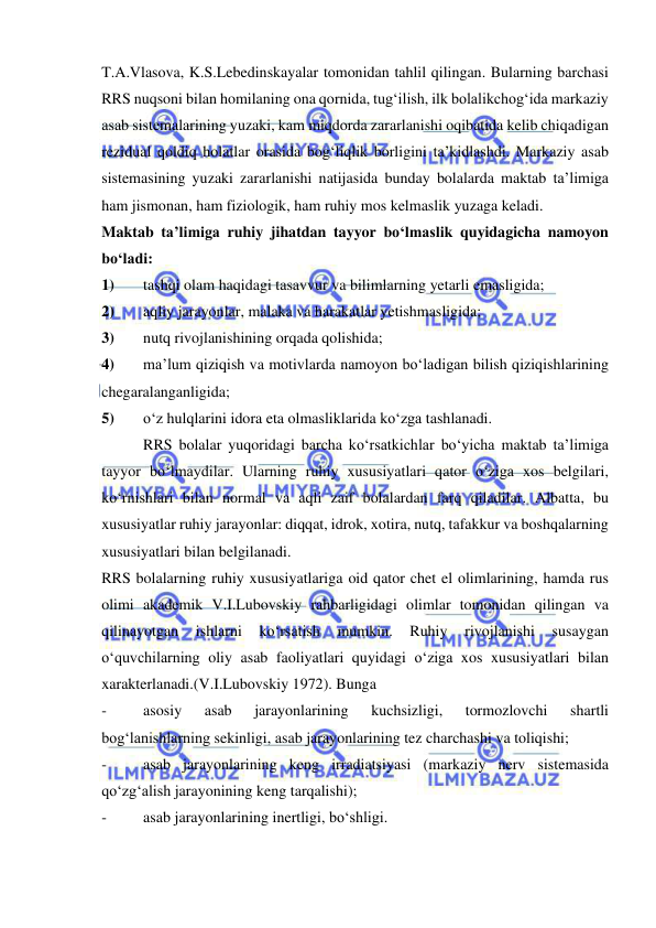  
 
T.A.Vlasova, K.S.Lebedinskayalar tomonidan tahlil qilingan. Bularning barchasi 
RRS nuqsoni bilan homilaning ona qornida, tug‘ilish, ilk bolalikchog‘ida markaziy 
asab sistemalarining yuzaki, kam miqdorda zararlanishi oqibatida kelib chiqadigan 
rezidual qoldiq holatlar orasida bog‘liqlik borligini ta’kidlashdi. Markaziy asab 
sistemasining yuzaki zararlanishi natijasida bunday bolalarda maktab ta’limiga 
ham jismonan, ham fiziologik, ham ruhiy mos kelmaslik yuzaga keladi.  
Maktab ta’limiga ruhiy jihatdan tayyor bo‘lmaslik quyidagicha namoyon 
bo‘ladi: 
1) 
tashqi olam haqidagi tasavvur va bilimlarning yetarli emasligida; 
2) 
aqliy jarayonlar, malaka va harakatlar yetishmasligida; 
3) 
nutq rivojlanishining orqada qolishida; 
4) 
ma’lum qiziqish va motivlarda namoyon bo‘ladigan bilish qiziqishlarining 
chegaralanganligida; 
5) 
o‘z hulqlarini idora eta olmasliklarida ko‘zga tashlanadi. 
 
RRS bolalar yuqoridagi barcha ko‘rsatkichlar bo‘yicha maktab ta’limiga 
tayyor bo‘lmaydilar. Ularning ruhiy xususiyatlari qator o‘ziga xos belgilari, 
ko‘rnishlari bilan normal va aqli zaif bolalardan farq qiladilar. Albatta, bu 
xususiyatlar ruhiy jarayonlar: diqqat, idrok, xotira, nutq, tafakkur va boshqalarning 
xususiyatlari bilan belgilanadi. 
RRS bolalarning ruhiy xususiyatlariga oid qator chet el olimlarining, hamda rus 
olimi akademik V.I.Lubovskiy rahbarligidagi olimlar tomonidan qilingan va 
qilinayotgan 
ishlarni 
ko‘rsatish 
mumkin. 
Ruhiy 
rivojlanishi 
susaygan 
o‘quvchilarning oliy asab faoliyatlari quyidagi o‘ziga xos xususiyatlari bilan 
xarakterlanadi.(V.I.Lubovskiy 1972). Bunga 
- 
asosiy 
asab 
jarayonlarining 
kuchsizligi, 
tormozlovchi 
shartli 
bog‘lanishlarning sekinligi, asab jarayonlarining tez charchashi va toliqishi; 
- 
asab jarayonlarining keng irradiatsiyasi (markaziy nerv sistemasida 
qo‘zg‘alish jarayonining keng tarqalishi); 
- 
asab jarayonlarining inertligi, bo‘shligi. 
