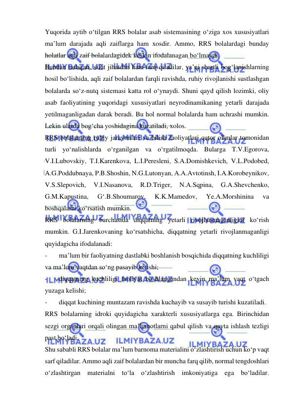  
 
Yuqorida aytib o‘tilgan RRS bolalar asab sistemasining o‘ziga xos xususiyatlari 
ma’lum darajada aqli zaiflarga ham xosdir. Ammo, RRS bolalardagi bunday 
holatlar aqli zaif bolalardagidek keskin ifodalanagan bo‘lmaydi.  
Bundan tashqari, sifat jihatdan ham farq qiladilar, ya’ni shartli bog‘lanishlarning 
hosil bo‘lishida, aqli zaif bolalardan farqli ravishda, ruhiy rivojlanishi sustlashgan 
bolalarda so‘z-nutq sistemasi katta rol o‘ynaydi. Shuni qayd qilish lozimki, oliy 
asab faoliyatining yuqoridagi xususiyatlari neyrodinamikaning yetarli darajada 
yetilmaganligadan darak beradi. Bu hol normal bolalarda ham uchrashi mumkin. 
Lekin ularda bog‘cha yoshidagina kuzatiladi, xolos. 
RRS bolalarning ruhiy jarayonlari va bilish faoliyatlari qator olimlar tomonidan 
turli yo‘nalishlarda o‘rganilgan va o‘rgatilmoqda. Bularga T.V.Egorova, 
V.I.Lubovskiy, T.I.Karenkova, L.I.Peresleni, S.A.Domishkevich, V.L.Podobed, 
A.G.Poddubnaya, P.B.Shoshin, N.G.Lutonyan, A.A.Avtotinsh, I.A.Korobeynikov, 
V.S.Slepovich, 
V.I.Nasanova, 
R.D.Triger, 
N.A.Sqpina, 
G.A.Shevchenko, 
G.M.Kapustina, 
G‘.B.Shoumarov, 
K.K.Mamedov, 
Ye.A.Morshinina 
va 
boshqalarni ko‘rsatish mumkin. 
RRS bolalarning barchasida diqqatning yetarli rivojlanmaganligini ko‘rish 
mumkin. G.I.Jarenkovaning ko‘rsatshicha, diqqatning yetarli rivojlanmaganligi 
quyidagicha ifodalanadi: 
- 
ma’lum bir faoliyatning dastlabki boshlanish bosqichida diqqatning kuchliligi 
va ma’lum vaqtdan so‘ng pasayib ketishi; 
- 
diqqatning kuchliligi faoliyat boshlangandan keyin ma’lum vaqt o‘tgach 
yuzaga kelishi; 
- 
diqqat kuchining muntazam ravishda kuchayib va susayib turishi kuzatiladi.  
RRS bolalarning idroki quyidagicha xarakterli xususiyatlarga ega. Birinchidan 
sezgi organlari orqali olingan ma’lumotlarni qabul qilish va qayta ishlash tezligi 
past bo‘ladi.  
Shu sababli RRS bolalar ma’lum barnoma materialini o‘zlashtirish uchun ko‘p vaqt 
sarf qiladilar. Ammo aqli zaif bolalardan bir muncha farq qilib, normal tengdoshlari 
o‘zlashtirgan materialni to‘la o‘zlashtirish imkoniyatiga ega bo‘ladilar. 
