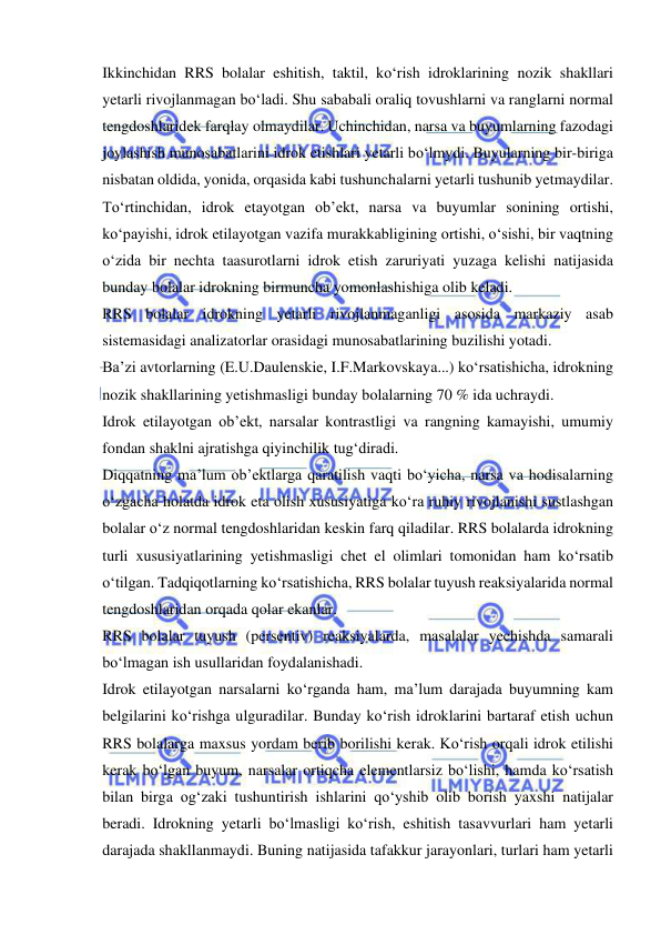  
 
Ikkinchidan RRS bolalar eshitish, taktil, ko‘rish idroklarining nozik shakllari 
yetarli rivojlanmagan bo‘ladi. Shu sababali oraliq tovushlarni va ranglarni normal 
tengdoshlaridek farqlay olmaydilar. Uchinchidan, narsa va buyumlarning fazodagi 
joylashish munosabatlarini idrok etishlari yetarli bo‘lmydi. Buyularning bir-biriga 
nisbatan oldida, yonida, orqasida kabi tushunchalarni yetarli tushunib yetmaydilar. 
To‘rtinchidan, idrok etayotgan ob’ekt, narsa va buyumlar sonining ortishi, 
ko‘payishi, idrok etilayotgan vazifa murakkabligining ortishi, o‘sishi, bir vaqtning 
o‘zida bir nechta taasurotlarni idrok etish zaruriyati yuzaga kelishi natijasida 
bunday bolalar idrokning birmuncha yomonlashishiga olib keladi.  
RRS bolalar idrokning yetarli rivojlanmaganligi asosida markaziy asab 
sistemasidagi analizatorlar orasidagi munosabatlarining buzilishi yotadi.  
Ba’zi avtorlarning (E.U.Daulenskie, I.F.Markovskaya...) ko‘rsatishicha, idrokning 
nozik shakllarining yetishmasligi bunday bolalarning 70 % ida uchraydi.  
Idrok etilayotgan ob’ekt, narsalar kontrastligi va rangning kamayishi, umumiy 
fondan shaklni ajratishga qiyinchilik tug‘diradi.  
Diqqatning ma’lum ob’ektlarga qaratilish vaqti bo‘yicha, narsa va hodisalarning 
o‘zgacha holatda idrok eta olish xususiyatiga ko‘ra ruhiy rivojlanishi sustlashgan 
bolalar o‘z normal tengdoshlaridan keskin farq qiladilar. RRS bolalarda idrokning 
turli xususiyatlarining yetishmasligi chet el olimlari tomonidan ham ko‘rsatib 
o‘tilgan. Tadqiqotlarning ko‘rsatishicha, RRS bolalar tuyush reaksiyalarida normal 
tengdoshlaridan orqada qolar ekanlar. 
RRS bolalar tuyush (persentiv) reaksiyalarda, masalalar yechishda samarali 
bo‘lmagan ish usullaridan foydalanishadi.  
Idrok etilayotgan narsalarni ko‘rganda ham, ma’lum darajada buyumning kam 
belgilarini ko‘rishga ulguradilar. Bunday ko‘rish idroklarini bartaraf etish uchun 
RRS bolalarga maxsus yordam berib borilishi kerak. Ko‘rish orqali idrok etilishi 
kerak bo‘lgan buyum, narsalar ortiqcha elementlarsiz bo‘lishi, hamda ko‘rsatish 
bilan birga og‘zaki tushuntirish ishlarini qo‘yshib olib borish yaxshi natijalar 
beradi. Idrokning yetarli bo‘lmasligi ko‘rish, eshitish tasavvurlari ham yetarli 
darajada shakllanmaydi. Buning natijasida tafakkur jarayonlari, turlari ham yetarli 
