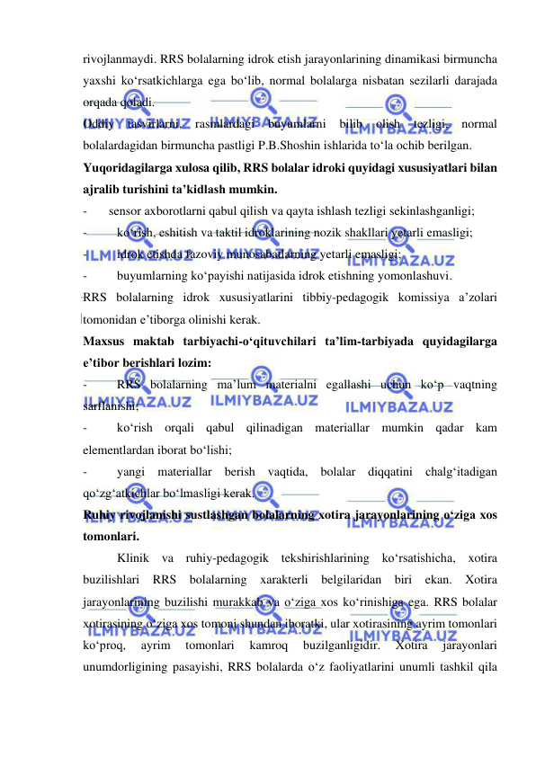  
 
rivojlanmaydi. RRS bolalarning idrok etish jarayonlarining dinamikasi birmuncha 
yaxshi ko‘rsatkichlarga ega bo‘lib, normal bolalarga nisbatan sezilarli darajada 
orqada qoladi.  
Oddiy 
tasvirlarni, 
rasmlardagi 
buyumlarni 
bilib 
olish 
tezligi, 
normal 
bolalardagidan birmuncha pastligi P.B.Shoshin ishlarida to‘la ochib berilgan.  
Yuqoridagilarga xulosa qilib, RRS bolalar idroki quyidagi xususiyatlari bilan 
ajralib turishini ta’kidlash mumkin. 
- 
sensor axborotlarni qabul qilish va qayta ishlash tezligi sekinlashganligi; 
- 
ko‘rish, eshitish va taktil idroklarining nozik shakllari yetarli emasligi; 
- 
idrok etishda fazoviy munosabatlarning yetarli emasligi; 
- 
buyumlarning ko‘payishi natijasida idrok etishning yomonlashuvi. 
RRS bolalarning idrok xususiyatlarini tibbiy-pedagogik komissiya a’zolari 
tomonidan e’tiborga olinishi kerak.  
Maxsus maktab tarbiyachi-o‘qituvchilari ta’lim-tarbiyada quyidagilarga 
e’tibor berishlari lozim: 
- 
RRS bolalarning ma’lum materialni egallashi uchun ko‘p vaqtning 
sarflanishi; 
- 
ko‘rish orqali qabul qilinadigan materiallar mumkin qadar kam 
elementlardan iborat bo‘lishi; 
- 
yangi materiallar berish vaqtida, bolalar diqqatini chalg‘itadigan 
qo‘zg‘atkichlar bo‘lmasligi kerak. 
Ruhiy rivojlanishi sustlashgan bolalarning xotira jarayonlarining o‘ziga xos 
tomonlari. 
 
Klinik va ruhiy-pedagogik tekshirishlarining ko‘rsatishicha, xotira 
buzilishlari RRS bolalarning xarakterli belgilaridan biri ekan. Xotira 
jarayonlarining buzilishi murakkab va o‘ziga xos ko‘rinishiga ega. RRS bolalar 
xotirasining o‘ziga xos tomoni shundan iboratki, ular xotirasining ayrim tomonlari 
ko‘proq, 
ayrim 
tomonlari 
kamroq 
buzilganligidir. 
Xotira 
jarayonlari 
unumdorligining pasayishi, RRS bolalarda o‘z faoliyatlarini unumli tashkil qila 
