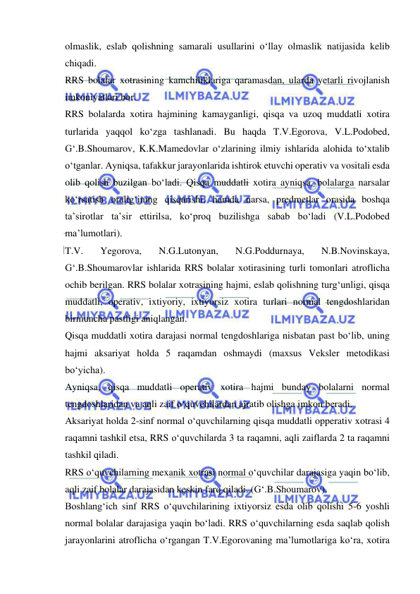  
 
olmaslik, eslab qolishning samarali usullarini o‘llay olmaslik natijasida kelib 
chiqadi.  
RRS bolalar xotrasining kamchiliklariga qaramasdan, ularda yetarli rivojlanish 
imkoniyatlari bor. 
RRS bolalarda xotira hajmining kamayganligi, qisqa va uzoq muddatli xotira 
turlarida yaqqol ko‘zga tashlanadi. Bu haqda T.V.Egorova, V.L.Podobed, 
G‘.B.Shoumarov, K.K.Mamedovlar o‘zlarining ilmiy ishlarida alohida to‘xtalib 
o‘tganlar. Ayniqsa, tafakkur jarayonlarida ishtirok etuvchi operativ va vositali esda 
olib qolish buzilgan bo‘ladi. Qisqa muddatli xotira ayniqsa, bolalarga narsalar 
ko‘rsatish oralig‘ining qisqarishi, hamda narsa, predmetlar orasida boshqa 
ta’sirotlar ta’sir ettirilsa, ko‘proq buzilishga sabab bo‘ladi (V.L.Podobed 
ma’lumotlari).  
T.V. 
Yegorova, 
N.G.Lutonyan, 
N.G.Poddurnaya, 
N.B.Novinskaya,  
G‘.B.Shoumarovlar ishlarida RRS bolalar xotirasining turli tomonlari atroflicha 
ochib berilgan. RRS bolalar xotrasining hajmi, eslab qolishning turg‘unligi, qisqa 
muddatli, operativ, ixtiyoriy, ixtiyorsiz xotira turlari normal tengdoshlaridan 
birmuncha pastligi aniqlangan. 
Qisqa muddatli xotira darajasi normal tengdoshlariga nisbatan past bo‘lib, uning 
hajmi aksariyat holda 5 raqamdan oshmaydi (maxsus Veksler metodikasi 
bo‘yicha). 
Ayniqsa, qisqa muddatli operativ xotira hajmi bunday bolalarni normal 
tengdoshlaridan va aqli zaif o‘quvchilardan ajratib olishga imkon beradi.  
Aksariyat holda 2-sinf normal o‘quvchilarning qisqa muddatli opperativ xotrasi 4 
raqamni tashkil etsa, RRS o‘quvchilarda 3 ta raqamni, aqli zaiflarda 2 ta raqamni 
tashkil qiladi.  
RRS o‘quvchilarning mexanik xotrasi normal o‘quvchilar darajasiga yaqin bo‘lib, 
aqli zaif bolalar darajasidan keskin farq qiladi. (G‘.B.Shoumarov). 
Boshlang‘ich sinf RRS o‘quvchilarining ixtiyorsiz esda olib qolishi 5-6 yoshli 
normal bolalar darajasiga yaqin bo‘ladi. RRS o‘quvchilarning esda saqlab qolish 
jarayonlarini atroflicha o‘rgangan T.V.Egorovaning ma’lumotlariga ko‘ra, xotira 
