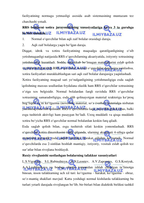  
 
faoliyatining normaga yetmasligi asosida asab sistemasining muntazam tez 
charchashi yotadi.  
RRS bolalarni xotira jarayonlarining xususiyatlariga ko‘ra 3 ta guruhga 
bo‘lish mumkin. 
1. 
Normal o‘quvchilar bilan aqli zaif bolalar orasidagi daraja. 
2. 
Aqli zaif bolalarga yaqin bo‘lgan daraja. 
Diqqat, idrok va xotira faoliyatining maqsadga qaratilganligining o‘sib 
yetishmaganligi natijasida RRS o‘quvchilarning aksariyatida, ixtiyoriy xotrasining 
yetishmasligi kuzatiladi. Sodda, murakkab bo‘lmagan materiallarini eslab qolish 
vazifalarini bajarishda RRS o‘quvchilar, normal o‘quvchilar darajasiga yainlashsa, 
xotira faoliyatlari murakkablashgan sari aqli zaif bolalar darajasiga yaqinlashadi. 
Xotira faoliyatning maqsad sari yo‘nalganligining yetishmasligiga esda saqlab 
qolishning maxsus usullardan foydalana olaslik ham RRS o‘quvchilar xotrasining 
o‘ziga xos belgisidir. Normal bolalardan farqli ravishda RRS o‘quvchilar 
xotrasining samaradorligiga, esda olib qolinayotgan material xrakteriga ko‘proq 
bog‘liqdir ya’ni ko‘rgazma (noverbal) material, so‘z (verbal) materialga nisbatan 
yaxshiroq esda olib qolinadi. RRS o‘quvchilarda faqat esda olib qolish emas, balki 
esga tushirish aktivligi ham pasaygan bo‘ladi. Uzoq muddatli va qisqa muddatli 
xotira bo‘yicha RRS o‘quvchilar normal bolalardan keskin farq qiladi.  
Esda saqlab qolish bilan, esga tushirish sifati keskin yomonlashadi. RRS 
o‘quvchilar xotira dinamikasini tahlil qilganda, ularning aksariyati 4-sifnga qadar 
materialni mexanik esda saqlab qolishga harakat qilishni ko‘rsatadi. Normal 
o‘quvchilarda esa 2-sinfdan boshlab mantiqiy, ixtiyoriy, vositali eslab qolish tez 
sur’atlar bilan rivojlana boshlaydi.  
Ruxiy rivojlanishi sustlashgan bolalarning tafakkur xususiyatlari 
L.S.Vigotskiy, S.L.Rubinshteyn, A.N.Leontev, A.V.Zaporojes, G.S.Kostyuk, 
A.A.Lyublinskaya va boshqa olimlar tomonidan ishlab chiqilgan ta’limotga 
binoan, inson tafakkurning uch xil turi: ko‘rgazma – harakat, ko‘rgazma – obraz, 
so‘z-mantiq shakllari mavjud. Katta yoshdagi normal kishilarda tafakkurning bu 
turlari yetarli darajada rivojlangan bo‘lib, bir-birlari bilan dialektik birlikni tashkil 
