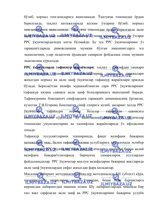  
 
бўлиб, нормал тенгдошларига яқинлашади. Ўқитувчи томонидан ёрдам 
берилганда, 
таҳлил 
натижаларида 
кескин 
ўзгариш 
бўлиб, 
нормал 
тенгдошларига яқинлашади. Ўқитувчи томонидан ёрдам берилганда ақли 
заиф болаларда ҳам ижобий ўзгаришлар бўлиши мумкин, аммо, бу ўзгарш 
РРС ўқувчилардагидек катта бўлмайди. Бу эса РРС ўқувчиларнинг ўз 
тараққиётларида 
ривожланиши 
мумкин 
бўлган 
имкониятларга 
эга 
эканилигини, улар педагогик ёрдамдан самарали фойдалана олиш мумкин 
эканлигини кўрсатади.  
РРС ўқувчиларда тафаккур жараёнлари: таҳлил – тавсифдан ташқари 
умумлаштириш, таснифлаш, системалаштириш, таққослаш даражалари 
жиҳатдан нормал ва ақли заиф ўқувчилар тафаккур жараёнлари орасида 
бўлади. Берилаётган вазифа мураккаблашган сари РРС ўқувчиларнинг 
тафаккур қилиш савияси ақли заиф болаларникига яқинлашиб боради. 
Тафаккурнинг бошланғич синфлардаги тараққиёт динамикасини ўрганган, 
кузатган Т.В.Егорова бошланғич синф охирига келиб, аксарият ҳолда РРС 
ўқувчилар 
тафаккури 
нормал 
болалар 
тафаккури 
савиясига 
яқинлашганлигини кўрсатади. Бу яқинлашиш айниқса, РРС ўқувчилар 
томонидан умумлаштириш ва таснифлаш жараёнларида ўз ифодасини 
топади.  
Тафаккур 
хусусиятларини 
текширишда, 
фақат 
вазифани 
бажариш 
натижалари эмас, балки тафаккур қилиш услубларига ҳам алоҳида эътибор 
бериш керак. РРС ўқувчилар, ақли заиф ўқувчиларга нисбатан бирон ақлий 
вазифани 
бажараётганларида 
бирмунча 
самаралироқ 
усуллардан 
фойдаланадилар. РРС ўқувчилар маълум вазифаларни бажариш вақтларида 
ақли заиф ўқувчилардан сифат жиҳатдан фарқ қиладилар. 
Масалан, лобиринт методикасига (Векслер методикасида XII субтест) кўра, 
текширилувчи чизиқларни кесиб ўтмасдан, боши берк бурчакларга 
кирмасдан лабиринтдан чиқиши лозим. Шу лабиринтлардан чиқишда бир 
хил вақт сарфлаган ақли заиф ва РРС ўқувчиларнинг бажариш услуби 
