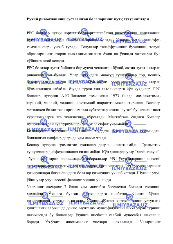  
 
Рухий ривожланиши сустлашган болаларнинг нутқ хусусиятлари 
 
РРС болалар нутқи нормал болаларга нисбатан ривожланиш, шаклланиш 
нуқтаи – назаридан бирмунча орқада қолади. Уларда турли талаффуз 
камчиликлари учраб туради. Товушлар талаффузининг бузилиши, товуш 
образларининг етарли шаклланмаганлиги ёзиш ва ўқишда хатоларга йўл 
қўйишга олиб келади.  
РРС болалар луғат бойлиги бирмунча чекланган бўлиб, актив луғати етарли 
ривожлнмаган бўлади. Улар нутқидаги мавжуд тушунчалар тор, ноаниқ 
баъзан 
эса нотўғри бўлади. Грамматик умумлаштиришлар 
етарли 
бўлмаганлиги сабабли, ёзувда турли хил хатоликларга йўл қўядилар. РРС 
болалар нутқини А.Ю.Панасюк томонидан 1973 йилда мамлакатимиз 
тарихий, миллий, маданий, ижтимоий шароитга мослаштирилган Векслер 
методикси билан текширганимизда субтестлар ичида “луғат” бўйича энг паст 
кўрсаткичларга эга эканлигини кўрсатади. Мактабгача ёшдаги болалар 
нутқида деярли сўз туркумларидан от ва сифат учрамайди. 
Болалардаги нутқнинг шаклланиш муддати боғча ёшида тугамасдан, 
бошланғич синфлар даврида ҳам давом этади. 
Боалар нутқида грамматик қоидалар деярли ишлатилмйди. Грамматик 
тушунчалар дифференциация қилинмайди. Кўп ҳолларда улар “ҳарф-товуш”, 
“бўғин сўз”ларни чалкаштириб юборадилар РРС ўқувчиларнинг шахсий 
сифатлари махсус психологияда етарли ўрганилмаган. РРС ўқувчиларнинг 
қизиқишлари боғча ёшидаги болалар қизиқишга ўхшаб кетади. Шунинг учун 
ўйин улар учун асосий фаолият ролини ўйнайди.  
Уларнинг аксарият 7 ёшда ҳам мактабга бормасдан боғчада қолишни 
ҳоҳлайди. Ўқишга бўлган қизиқишларга 
нисбатан, ўйинга 
бўлган 
қизиқишлари устунлик қилади. Ўйинга бўлган қизиқишининг устунлик 
қилганлиги ва ўқишда доимо, мунтазам муваффақиятсизликка учраб туриши 
натижасида бу болаларда ўқишга нисбатан салбий муносабат шакллана 
боради. 
Ўз-ўзига 
ишонмаслик 
хислари 
шаклланади. 
Ўзларининг 
