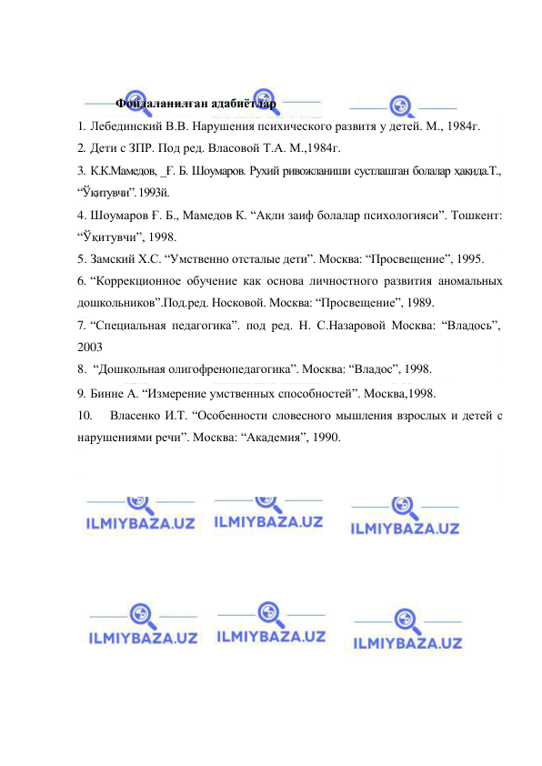  
 
 
 
          Фойдаланилган адабиётлар 
1. Лебединский В.В. Нарушения психического развитя у детей. М., 1984г. 
2. Дети с ЗПР. Под ред. Власовой Т.А. М.,1984г. 
3. К.К.Мамедов, _Ғ. Б. Шоумаров. Рухий ривожланиши сустлашган болалар ҳақида.Т., 
“Ўқитувчи”. 1993й. 
4. Шоумаров Ғ. Б., Мамедов К. “Ақли заиф болалар психологияси”. Тошкент: 
“Ўқитувчи”, 1998. 
5. Замский Х.С. “Умственно отсталые дети”. Москва: “Просвещение”, 1995. 
6. “Коррекционное обучение как основа личностного развития аномальных 
дошкольников”.Под.ред. Носковой. Москва: “Просвещение”, 1989. 
7. “Специальная педагогика”. под ред. Н. С.Назаровой Москва: “Владось”, 
2003 
8.  “Дошкольная олигофренопедагогика”. Москва: “Владос”, 1998. 
9. Бинне А. “Измерение умственных способностей”. Москва,1998. 
10. 
Власенко И.Т. “Особенности словесного мышления взрослых и детей с 
нарушениями речи”. Москва: “Академия”, 1990. 
 
 
 
 
