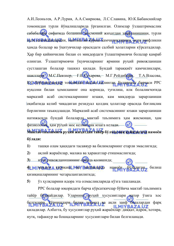  
 
А.И.Леоньтев, А.Р.Лурия, А.А.Смирнова, Л.С.Славина, Ю.К.Бабанскийлар 
томонидан турли йўналишларида ўрганилган. Олимлар ўзлаштримаслик 
сабабалири сифатида боланинг жисмоний жиҳатдан заифланишини, турли 
нутқ камчиликларини, эшитиш ва кўриш камчиликларини, ақли заифликни 
ҳамда болалар ва ўқитувчилар орасидаги салбий ҳолатларни кўрсатадилар. 
Ҳар бир қийинчилик билан оз миқдордаги ўзлаштирмовчи болалар қамраб 
олинган. Ўзлаштирмовчи ўқувчиларнинг ярмини руҳий ривожланиши 
сустлашган болалар ташкил қилади. Бундай тараққиёт камчиликлари, 
шакллари 
М.С.Певзнер, 
Г.Е.Сухарева, 
М.Г.Рейдибойм, 
Т.А.Власова, 
К.С.Лебединскаялар томонидан таҳлил қилинган. Буларнинг барчаси РРС 
нуқсони билан ҳомиланинг она қорнида, туғилиш, илк болаликчоғида 
марказий асаб системаларининг юзаки, кам миқдорда зарарланиши 
оқибатида келиб чиқадиган резидуал қолдиқ ҳолатлар орасида боғлиқлик 
борлигини таъкидлашди. Марказий асаб системасининг юзаки зарарланиши 
натижасида бундай болаларда мактаб таълимига ҳам жисмонан, ҳам 
физиологик, ҳам руҳий мос келмаслик юзага келади.  
Мактаб таълимига руҳий жиҳатдан тайёр бўлмаслик қуйидагича намоён 
бўлади: 
1) 
ташқи олам ҳақидаги тасаввур ва билимларнинг етарли эмаслигида; 
2) 
ақлий жараёнлар, малака ва ҳаракатлар етишмаслигида; 
3) 
нутқ ривожланишининг орқада қолишида; 
4) 
маълум 
қизиқиш 
ва 
мотивларда 
намоён 
бўладиган 
билиш 
қизиқишларининг чегараланганлигида; 
5) 
ўз ҳулқларини идора эта олмасликларида кўзга ташланади. 
 
РРС болалар юқоридаги барча кўрсаткичлар бўйича мактаб таълимига 
тайёр бўлмайдилар. Уларнинг руҳий хусусиятлари қатор ўзига хос 
белгилари, кўрнишлари билан нормал ва ақли заиф болалардан фарқ 
қиладилар. Албатта, бу хусусиятлар руҳий жараёнлар: диққат, идрок, хотира, 
нутқ, тафаккур ва бошқаларнинг хусусиятлари билан белгиланади. 
