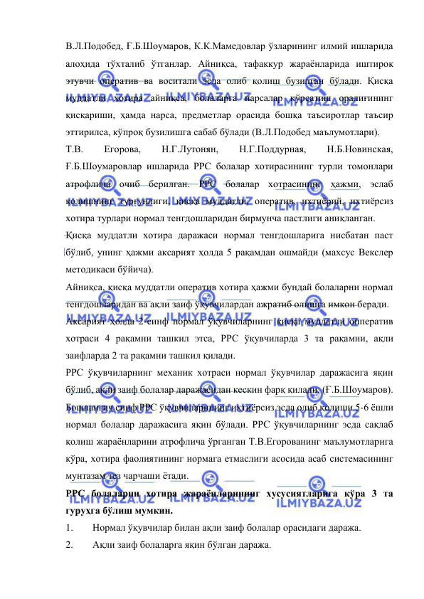  
 
В.Л.Подобед, Ғ.Б.Шоумаров, К.К.Мамедовлар ўзларининг илмий ишларида 
алоҳида тўхталиб ўтганлар. Айниқса, тафаккур жараёнларида иштирок 
этувчи оператив ва воситали эсда олиб қолиш бузилган бўлади. Қисқа 
муддатли хотира айниқса, болаларга нарсалар кўрсатиш оралиғининг 
қисқариши, ҳамда нарса, предметлар орасида бошқа таъсиротлар таъсир 
эттирилса, кўпроқ бузилишга сабаб бўлади (В.Л.Подобед маълумотлари).  
Т.В. 
Егорова, 
Н.Г.Лутонян, 
Н.Г.Поддурная, 
Н.Б.Новинская,  
Ғ.Б.Шоумаровлар ишларида РРС болалар хотирасининг турли томонлари 
атрофлича очиб берилган. РРС болалар хотрасининг ҳажми, эслаб 
қолишнинг турғунлиги, қисқа муддатли, оператив, ихтиёрий, ихтиёрсиз 
хотира турлари нормал тенгдошларидан бирмунча пастлиги аниқланган. 
Қисқа муддатли хотира даражаси нормал тенгдошларига нисбатан паст 
бўлиб, унинг ҳажми аксарият ҳолда 5 рақамдан ошмайди (махсус Векслер 
методикаси бўйича). 
Айниқса, қисқа муддатли оператив хотира ҳажми бундай болаларни нормал 
тенгдошларидан ва ақли заиф ўқувчилардан ажратиб олишга имкон беради.  
Аксарият ҳолда 2-синф нормал ўқувчиларнинг қисқа муддатли опператив 
хотраси 4 рақамни ташкил этса, РРС ўқувчиларда 3 та рақамни, ақли 
заифларда 2 та рақамни ташкил қилади.  
РРС ўқувчиларнинг механик хотраси нормал ўқувчилар даражасига яқин 
бўлиб, ақли заиф болалар даражасидан кескин фарқ қилади. (Ғ.Б.Шоумаров). 
Бошланғич синф РРС ўқувчиларининг ихтиёрсиз эсда олиб қолиши 5-6 ёшли 
нормал болалар даражасига яқин бўлади. РРС ўқувчиларнинг эсда сақлаб 
қолиш жараёнларини атрофлича ўрганган Т.В.Егорованинг маълумотларига 
кўра, хотира фаолиятининг нормага етмаслиги асосида асаб системасининг 
мунтазам тез чарчаши ётади.  
РРС болаларни хотира жараёнларининг хусусиятларига кўра 3 та 
гуруҳга бўлиш мумкин. 
1. 
Нормал ўқувчилар билан ақли заиф болалар орасидаги даража. 
2. 
Ақли заиф болаларга яқин бўлган даража. 
