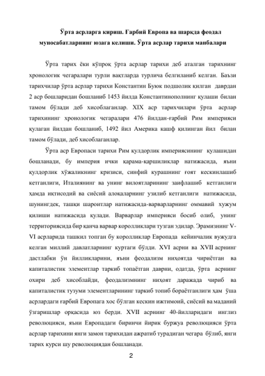 2 
 
Ўрта асрларга кириш. Ғарбий Европа ва шарқда феодал 
муносабатларнинг юзага келиши. Ўрта асрлар тарихи манбалари 
 
Ўрта тарих ёки кўпроқ ўрта асрлар тарихи деб аталган тарихнинг 
хронологик чегаралари турли вақтларда турлича белгиланиб келган. Баъзи 
тарихчилар ўрта асрлар тарихи Константин Буюк подшолик қилган  даврдан 
2 аср бошларидан бошланиб 1453 йилда Константинополнинг қулаши билан 
тамом бўлади деб хисоблаганлар. XIX аср тарихчилари ўрта 
асрлар 
тарихининг хронологик чегаралари 476 йилдан-ғарбий Рим империяси 
қулаган йилдан бошланиб, 1492 йил Америка кашф қилинган йил билан 
тамом бўлади, деб хисоблаганлар. 
Ўрта аср Европаси тарихи Рим қулдорлик империясининг қулашидан 
бошланади, бу империя ички қарама-қаршиликлар натижасида, яъни 
қулдорлик хўжаликнинг кризиси, синфий курашнинг ғоят кескинлашиб 
кетганлиги, Италиянинг ва унинг вилоятларининг заифлашиб кетганлиги 
ҳамда иқтисодий ва сиёсий алоқаларнинг узилиб кетганлиги натижасида, 
шунингдек, ташқи шароитлар натижасида-варварларнинг оммавий хужум 
қилиши натижасида қулади. Варварлар империяси босиб олиб, унинг 
территориясида бир қанча варвар королликлари тузган эдилар. Эрамизнинг V-
VI асрларида ташкил топган бу королликлар Европада кейинчалик вужудга 
келган миллий давлатларнинг куртаги бўлди. XVI асрни ва XVII асрнинг 
дастлабки ўн йилликларини, яъни феодализм ниҳоятда чириётган ва 
капиталистик элементлар таркиб топаётган даврни, одатда, ўрта асрнинг 
охири деб хисоблайди, феодализмнинг ниҳоят даражада чириб ва 
капиталистик тузуми элементларининг таркиб топиб бораётганлиги ҳам ўша 
асрлардаги ғарбий Европага хос бўлган кескин ижтимоий, сиёсий ва маданий 
ўзгаришлар орқасида юз берди. XVII асрнинг 40-йилларидаги инглиз 
революцияси, яъни Европадаги биринчи йирик буржуа революцияси ўрта 
асрлар тарихини янги замон тарихидан ажратиб турадиган чегара бўлиб, янги 
тарих курси шу революциядан бошланади. 
