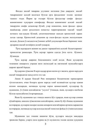 3 
 
Феодал ишлаб чиқариш усулнинг негизини ўша даврдаги ишлаб 
чиқаришнинг асосий воситаси бўлган ерга феодалнинг эгалик қилиши 
ташкил этади. Йирик ер эгалари бўлган феодаллар синфи 
феодал 
жамиятининг хукумрон синифидир. Феодал жамиятнинг асосий ишлаб 
чиқарувчи синфи деҳқонлар бўлиб, улар помешчик, яъни феодал ерида 
яшайдилар, унинг рухсатисиз поместье территориясини ташлаб чиқиб 
кетишга хақ-хуқуқи бўлмай, унгағомешчиккағ шахсан крепостной қарам 
ҳолда эдилар. Крепостной деҳқонни ер эгаси-феодал мудом эксплуатация 
қилади. Деҳқон ўз меҳнати ва ўзининг асбоб-ускуналари билан барининг экин 
ерларини ишлаб ихтиёрига келиб тушарди. 
Ўрта асрлардаги жамият ва давлат тараққиётига асосий босқичларнинг 
хронологик рамкалари. Ўрта асрлар тарихи одатда ўнта катта бўлимга 
бўлинади. 
Ўрта асрлар даврини бошланишига олиб келди. Яъни қулдорлик 
тизимини инқирозга учраши янги иқтисодий ва ижтимоий муносабатларга 
шароит яратиб беради. 
Қулдорлик хўжалик II асрга қадар арзон ишчи куч эвазига, арзон нархдаги 
ишлаб чиқарадиган маҳсулотга эга эди. 
Лекин II асрдан бошлаб Рим империяси босқинчилик юришларини 
тўхтатганлиги, ички бозорга арзон нархда олиб келинаётган қуллар ҳажми 
кескин қисқаради, натижада қуллар нархи қимматлашиб, қулдорлар бу 
муаммони, ўз-ўзини қоплайдиган “усулга” ўтишади, яъни, қулдорга нисбатан 
бўлган муносабатни ўзгартиришади.  
Яъни бу муаммони ҳал этишда иккита йўл турарди, яъни қуллар сонини 
кўпайтириш, қишлоқ хўжалигини кенгайтириш, лекин бу йўл бошқа муаммони 
келтирарди, қулларни назорат қилиш аппарати кенгайтириш ортиқча ҳаражатни 
келтирарди, натижада қуллар асосида ишлаб топилган фойда ўз-ўзини қопламас 
эди. 
Муаммони ҳал этишни иккинчи йўли, қулларга маълум миқдорда 
эркинлик бериш, уларга оила қуриш ва ўз мулкигача эгалик қилиш ҳуқуқини 
