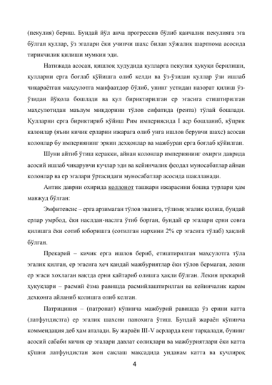 4 
 
(пекулия) бериш. Бундай йўл анча прогрессив бўлиб қанчалик пекулияга эга 
бўлган қуллар, ўз эгалари ёки учинчи шахс билан хўжалик шартнома асосида 
тирикчилик қилиши мумкин эди. 
Натижада асосан, қишлоқ ҳудудида қулларга пекулия ҳуқуқи берилиши, 
қулларни ерга боғлаб қўйишга олиб келди ва ўз-ўзидан қуллар ўзи ишлаб 
чиқараётган маҳсулотга манфаатдор бўлиб, унинг устидан назорат қилиш ўз-
ўзидан йўқола бошлади ва қул бириктирилган ер эгасига етиштирилган 
маҳсулотидан маълум миқдорини тўлов сифатида (рента) тўлай бошлади. 
Қулларни ерга бириктириб қўйиш Рим империясида I аср бошланиб, кўприк 
калонлар (яъни кичик ерларни ижарага олиб унга ишлов берувчи шахс) асосан 
колонлар бу империянинг эркин дехқонлар ва мажбуран ерга боғлаб қўйилган. 
Шуни айтиб ўтиш керакки, айнан колонлар империянинг охирги даврида 
асосий ишлаб чиқарувчи кучлар эди ва кейинчалик феодал муносабатлар айнан 
колонлар ва ер эгалари ўртасидаги муносабатлар асосида шаклланади. 
Антик даврни охирида коллонот ташқари ижарасини бошқа турлари ҳам 
мавжуд бўлган:   
Эмфитевсис – ерга арзимаган тўлов эвазига, тўлимқ эгалик қилиш, бундай 
ерлар умрбод, ёки наслдан-наслга ўтиб борган, бундай ер эгалари ерни совға 
қилишга ёки сотиб юборишга (сотилган нархини 2% ер эгасига тўлаб) ҳақлий 
бўлган. 
Прекарий – кичик ерга ишлов бериб, етиштирилган маҳсулотга тўла 
эгалик қилган, ер эгасига ҳеч қандай мажбуриятлар ёки тўлов бермаган, лекин 
ер эгаси хохлаган вақтда ерни қайтариб олишга ҳақли бўлган. Лекин прекарий 
ҳуқуқлари – расмий ёзма равишда расмийлаштирилган ва кейинчалик қарам 
дехқонга айланиб қолишга олиб келган. 
Патрициния – (патронат) кўпинча мажбурий равишда ўз ерини катта 
(латфундистга) ер эгалик шахсни панохига ўтиш. Бундай жараён кўпинча 
коммендация деб ҳам аталади. Бу жараён III-V асрларда кенг тарқалади, бунинг 
асосий сабаби кичик ер эгалари давлат солиқлари ва мажбуриятлари ёки катта 
қўшни латфундистан жон сақлаш мақсадида унданам катта ва кучлироқ 
