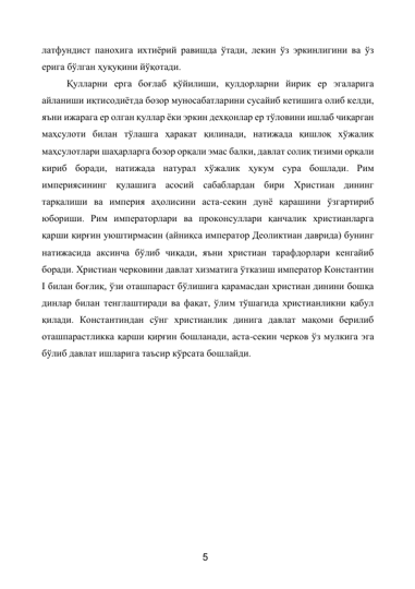 5 
 
латфундист панохига ихтиёрий равишда ўтади, лекин ўз эркинлигини ва ўз 
ерига бўлган ҳуқуқини йўқотади. 
Қулларни ерга боғлаб қўйилиши, қулдорларни йирик ер эгаларига 
айланиши иқтисодиётда бозор муносабатларини сусайиб кетишига олиб келди, 
яъни ижарага ер олган қуллар ёки эркин дехқонлар ер тўловини ишлаб чиқарган 
маҳсулоти билан тўлашга ҳаракат қилинади, натижада қишлоқ хўжалик 
маҳсулотлари шаҳарларга бозор орқали эмас балки, давлат солиқ тизими орқали 
кириб боради, натижада натурал хўжалик ҳукум сура бошлади. Рим 
империясининг қулашига асосий сабаблардан бири Христиан дининг 
тарқалиши ва империя аҳолисини аста-секин дунё қарашини ўзгартириб 
юбориши. Рим императорлари ва проконсуллари қанчалик христианларга 
қарши қирғин уюштирмасин (айниқса император Деоликтиан даврида) бунинг 
натижасида аксинча бўлиб чиқади, яъни христиан тарафдорлари кенгайиб 
боради. Христиан черковини давлат хизматига ўтказиш император Константин 
I билан боғлиқ, ўзи оташпараст бўлишига қарамасдан христиан динини бошқа 
динлар билан тенглаштиради ва фақат, ўлим тўшагида христианликни қабул 
қилади. Константиндан сўнг христианлик динига давлат мақоми берилиб 
оташпарастликка қарши қирғин бошланади, аста-секин черков ўз мулкига эга 
бўлиб давлат ишларига таъсир кўрсата бошлайди. 
 
 
 
 
