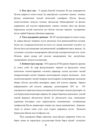 6 
 
I. Илк ўрта аср – V асрдан бошлаб тахминан XI аср охирларигача 
бўлган даврни ўз ичига олади, бу давр феодал тузумнинг ташкил топиши, 
феодал жамиятнинг асосий иқтисодий хужайраси бўлган 
феодал 
поместьесининг вужудга келиши, феодаллар табақаларининг ва феодал 
иерархияси деб аталган иерархиянинг ташкил топиши, ўрта аср феодал 
Европасида асосий идеологик куч бўлган католик черкови таъсирининг 
бутун ғарбий Европага ёйилиши давридир. 
2. Ўрта асрларнинг равнақи - XI-XV аср ўрталарини ўз ичига олади, 
бу даврда феодал чиқариш усули қишлоқда тўла ривожланибгина қолмай, 
балки цех хунармандчилигина ва ўзига хос шаҳар ижтимоий тузумига эга 
бўлган ўрта аср шаҳарлари ҳам ривожланиб, муваффақиятларга эришди, бу 
тузумнинг хусусияти шаҳарларнинг феодаллар хукумронлигидан илк халос 
бўлиши, эркин шаҳар деб аталган шаҳарларнинг ёки 
республика- 
шаҳарларнинг вужудга келишидир. 
3. Кейинги ўрта асрлар - XVI асрни ва XVII асрнинг биринчи ярмини 
ўз ичига олиб, бу давр феодализмнинг чириши ва феодализм ичида 
кпитализм элементларининг етилиши давридир: асосан мустақил ишлаб 
чиқарувчиларни ишлаб чиқариш воситаларидан маҳрум қилишдан, яъни 
меҳнаткашларнинг ишлаб чиқариш воситаларини экспропирация қилишдан 
иборат бўлган дастлабки жамғариш даври деб аталган даврдир. Европа 
реформацияси деб аталган давридир, деҳқонларнинг XIV ва  
XV 
асрлардагига қараганда янада кучлироқ қўзғолонлари ғдеҳқон урушлариғ ва 
илк буржуа революциялари даврида. Бу даврда Европада давлатнинг асосий 
сиёсий формаси абсалютизм бўлиб, бу абсалютизм ҳалқ оммасининг 
курашини бостириш учун марказлашган ҳокимиятнинг кучайишидан 
манфаатдор бўлган дворянларга таянар эди, ҳамда ҳокимиятнинг тўғридан- 
тўғри ўз қўлига олиш учун ҳали етарли давражада кучли  бўлмаган 
буржуазия ибилан ҳам иттифоқда эди. 
Ўрта асрлардаги Шарқ тарихини, яъни феодал даврининг ўзига хос 
барча типик ва характерли ҳусусиятлари билан бирга қўшиб олгандаги 
