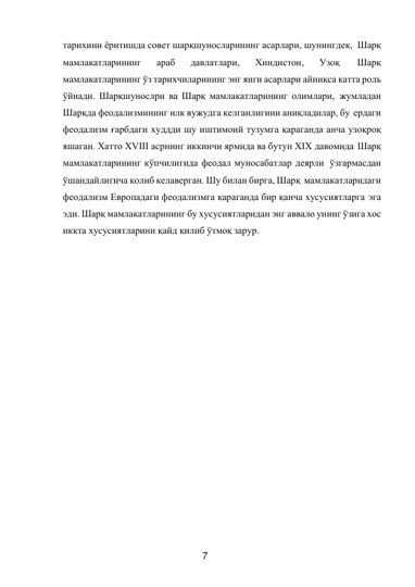 7 
 
тарихини ёритишда совет шарқшуносларининг асарлари, шунингдек, Шарқ 
мамлакатларининг 
араб 
давлатлари, 
Хиндистон, 
Узоқ 
Шарқ 
мамлакатларининг ўз тарихчиларининг энг янги асарлари айниқса катта роль 
ўйнади. Шарқшунослри ва Шарқ мамлакатларининг олимлари, жумладан 
Шарқда феодализмининг илк вужудга келганлигини аниқладилар, бу ердаги 
феодализм ғарбдаги худдди шу иштимоий тузумга қараганда анча узоқроқ 
яшаган. Хатто XVIII асрнинг иккинчи ярмида ва бутун XIX давомида Шарқ 
мамлакатларининг кўпчилигида феодал муносабатлар деярли ўзгармасдан 
ўшандайлигича қолиб келаверган. Шу билан бирга, Шарқ мамлакатларидаги 
феодализм Европадаги феодализмга қараганда бир қанча хусусиятларга эга 
эди. Шарқ мамлакатларининг бу хусусиятларидан энг аввало унинг ўзига хос 
иккта хусусиятларини қайд қилиб ўтмоқ зарур. 
 
