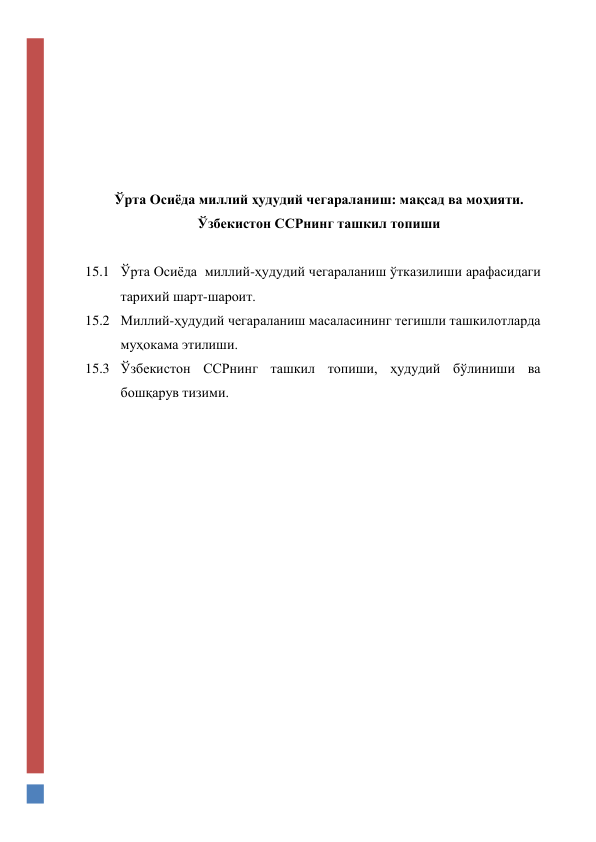  
 
 
 
 
 
Ўрта Осиёда миллий ҳудудий чегараланиш: мақсад ва моҳияти. 
Ўзбекистон ССРнинг ташкил топиши 
 
15.1 Ўрта Осиёда  миллий-ҳудудий чегараланиш ўтказилиши арафасидаги 
тарихий шарт-шароит. 
15.2 Миллий-ҳудудий чегараланиш масаласининг тегишли ташкилотларда 
муҳокама этилиши. 
15.3 Ўзбекистон ССРнинг ташкил топиши, ҳудудий бўлиниши ва  
бошқарув тизими. 
 
 
 
 
 
 
 
 
 
 
 
 
