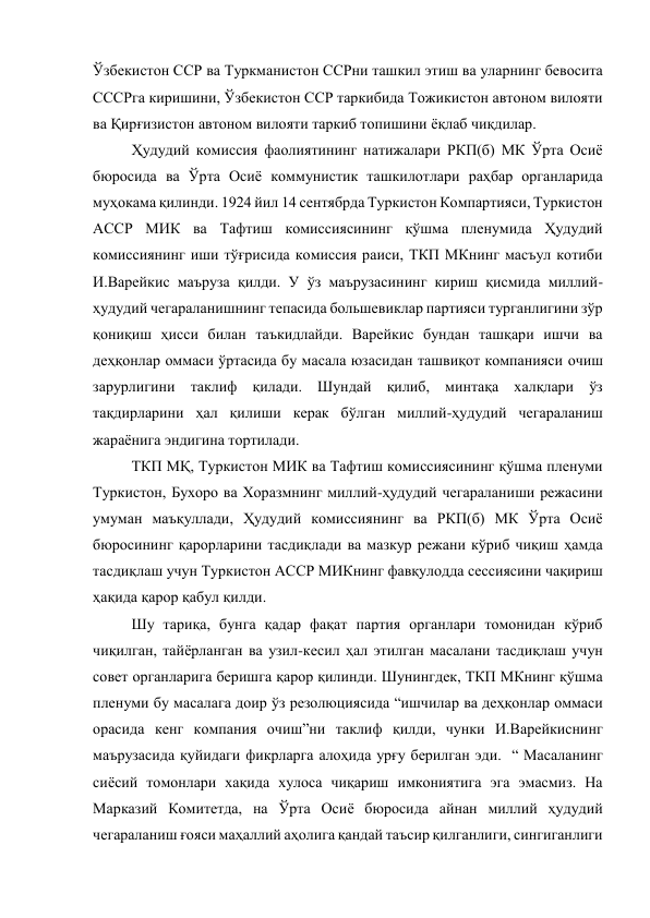 Ўзбекистон ССР ва Туркманистон ССРни ташкил этиш ва уларнинг бевосита 
СССРга киришини, Ўзбекистон ССР таркибида Тожикистон автоном вилояти 
ва Қирғизистон автоном вилояти таркиб топишини ёқлаб чиқдилар. 
Ҳудудий комиссия фаолиятининг натижалари РКП(б) МК Ўрта Осиё 
бюросида ва Ўрта Осиё коммунистик ташкилотлари раҳбар органларида 
муҳокама қилинди. 1924 йил 14 сентябрда Туркистон Компартияси, Туркистон 
АССР МИК ва Тафтиш комиссиясининг қўшма пленумида Ҳудудий 
комиссиянинг иши тўғрисида комиссия раиси, ТКП МКнинг масъул котиби 
И.Варейкис маъруза қилди. У ўз маърузасининг кириш қисмида миллий-
ҳудудий чегараланишнинг тепасида большевиклар партияси турганлигини зўр 
қониқиш ҳисси билан таъкидлайди. Варейкис бундан ташқари ишчи ва 
деҳқонлар оммаси ўртасида бу масала юзасидан ташвиқот компанияси очиш 
зарурлигини таклиф қилади. Шундай қилиб, минтақа халқлари ўз 
тақдирларини ҳал қилиши керак бўлган миллий-ҳудудий чегараланиш 
жараёнига эндигина тортилади. 
ТКП МҚ, Туркистон МИК ва Тафтиш комиссиясининг қўшма пленуми 
Туркистон, Бухоро ва Хоразмнинг миллий-ҳудудий чегараланиши режасини 
умуман маъқуллади, Ҳудудий комиссиянинг ва РКП(б) МК Ўрта Осиё 
бюросининг қарорларини тасдиқлади ва мазкур режани кўриб чиқиш ҳамда 
тасдиқлаш учун Туркистон АССР МИКнинг фавқулодда сессиясини чақириш 
ҳақида қарор қабул қилди. 
Шу тариқа, бунга қадар фақат партия органлари томонидан кўриб 
чиқилган, тайёрланган ва узил-кесил ҳал этилган масалани тасдиқлаш учун 
совет органларига беришга қарор қилинди. Шунингдек, ТКП МКнинг қўшма 
пленуми бу масалага доир ўз резолюциясида “ишчилар ва деҳқонлар оммаси 
орасида кенг компания очиш”ни таклиф қилди, чунки И.Варейкиснинг 
маърузасида қуйидаги фикрларга алоҳида урғу берилган эди.  “ Масаланинг 
сиёсий томонлари хақида хулоса чиқариш имкониятига эга эмасмиз. На 
Марказий Комитетда, на Ўрта Осиё бюросида айнан миллий ҳудудий 
чегараланиш ғояси маҳаллий аҳолига қандай таъсир қилганлиги, сингиганлиги 
