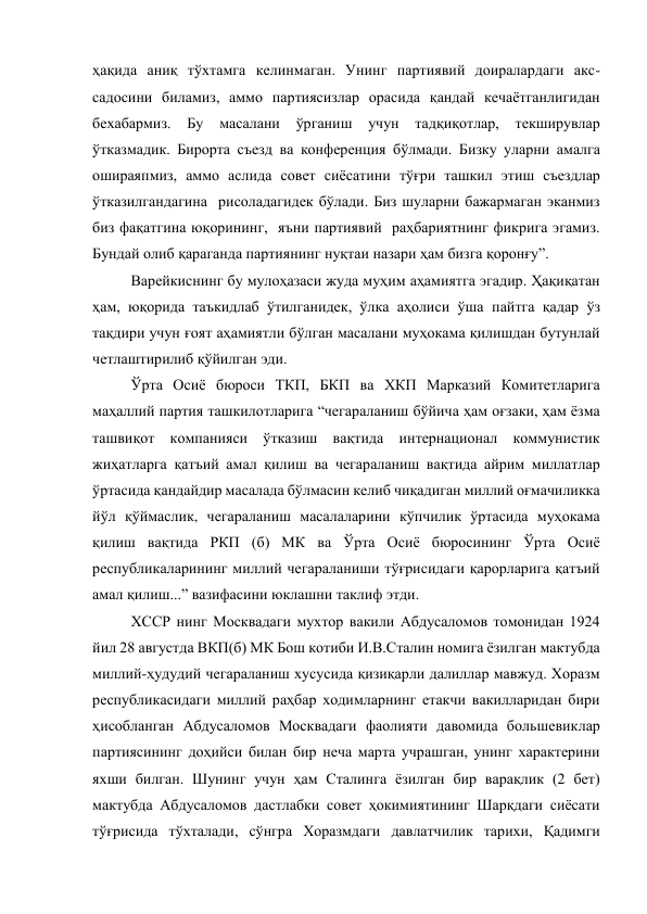 ҳақида аниқ тўхтамга келинмаган. Унинг партиявий доиралардаги акс-
садосини биламиз, аммо партиясизлар орасида қандай кечаётганлигидан 
бехабармиз. Бу 
масалани ўрганиш 
учун тадқиқотлар, текширувлар 
ўтказмадик. Бирорта съезд ва конференция бўлмади. Бизку уларни амалга 
ошираяпмиз, аммо аслида совет сиёсатини тўғри ташкил этиш съездлар 
ўтказилгандагина  рисоладагидек бўлади. Биз шуларни бажармаган эканмиз 
биз фақатгина юқорининг,  яъни партиявий  раҳбариятнинг фикрига эгамиз. 
Бундай олиб қараганда партиянинг нуқтаи назари ҳам бизга қоронғу”. 
Варейкиснинг бу мулоҳазаси жуда муҳим аҳамиятга эгадир. Ҳақиқатан 
ҳам, юқорида таъкидлаб ўтилганидек, ўлка аҳолиси ўша пайтга қадар ўз 
тақдири учун ғоят аҳамиятли бўлган масалани муҳокама қилишдан бутунлай 
четлаштирилиб қўйилган эди. 
Ўрта Осиё бюроси ТКП, БКП ва ХКП Марказий Комитетларига 
маҳаллий партия ташкилотларига “чегараланиш бўйича ҳам оғзаки, ҳам ёзма 
ташвиқот компанияси ўтказиш вақтида интернационал коммунистик 
жиҳатларга қатъий амал қилиш ва чегараланиш вақтида айрим миллатлар 
ўртасида қандайдир масалада бўлмасин келиб чиқадиган миллий оғмачиликка 
йўл қўймаслик, чегараланиш масалаларини кўпчилик ўртасида муҳокама 
қилиш вақтида РКП (б) МК ва Ўрта Осиё бюросининг Ўрта Осиё 
республикаларининг миллий чегараланиши тўғрисидаги қарорларига қатъий 
амал қилиш...” вазифасини юклашни таклиф этди. 
ХССР нинг Москвадаги мухтор вакили Абдусаломов томонидан 1924 
йил 28 августда ВКП(б) МК Бош котиби И.В.Сталин номига ёзилган мактубда 
миллий-ҳудудий чегараланиш хусусида қизиқарли далиллар мавжуд. Хоразм 
республикасидаги миллий раҳбар ходимларнинг етакчи вакилларидан бири 
ҳисобланган Абдусаломов Москвадаги фаолияти давомида большевиклар 
партиясининг доҳийси билан бир неча марта учрашган, унинг характерини 
яхши билган. Шунинг учун ҳам Сталинга ёзилган бир варақлик (2 бет) 
мактубда Абдусаломов дастлабки совет ҳокимиятининг Шарқдаги сиёсати 
тўғрисида тўхталади, сўнгра Хоразмдаги давлатчилик тарихи, Қадимги 
