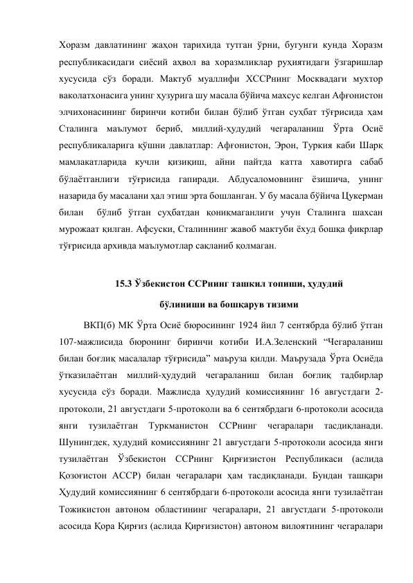 Хоразм давлатининг жаҳон тарихида тутган ўрни, бугунги кунда Хоразм 
республикасидаги сиёсий аҳвол ва хоразмликлар руҳиятидаги ўзгаришлар 
хусусида сўз боради. Мактуб муаллифи ХССРнинг Москвадаги мухтор 
ваколатхонасига унинг ҳузурига шу масала бўйича махсус келган Афғонистон 
элчихонасининг биринчи котиби билан бўлиб ўтган суҳбат тўғрисида ҳам 
Сталинга маълумот бериб, миллий-ҳудудий чегараланиш Ўрта Осиё 
республикаларига қўшни давлатлар: Афғонистон, Эрон, Туркия каби Шарқ 
мамлакатларида кучли қизиқиш, айни пайтда катта хавотирга сабаб 
бўлаётганлиги тўғрисида гапиради. Абдусаломовнинг ёзишича, унинг 
назарида бу масалани ҳал этиш эрта бошланган. У бу масала бўйича Цукерман 
билан  бўлиб ўтган суҳбатдан қониқмаганлиги учун Сталинга шахсан 
мурожаат қилган. Афсуски, Сталиннинг жавоб мактуби ёхуд бошқа фикрлар 
тўғрисида архивда маълумотлар сақланиб қолмаган. 
 
15.3 Ўзбекистон ССРнинг ташкил топиши, ҳудудий 
бўлиниши ва бошқарув тизими 
ВКП(б) МК Ўрта Осиё бюросининг 1924 йил 7 сентябрда бўлиб ўтган 
107-мажлисида бюронинг биринчи котиби И.А.Зеленский “Чегараланиш 
билан боғлиқ масалалар тўғрисида” маъруза қилди. Маърузада Ўрта Осиёда 
ўтказилаётган миллий-ҳудудий чегараланиш билан боғлиқ тадбирлар 
хусусида сўз боради. Мажлисда ҳудудий комиссиянинг 16 августдаги 2-
протоколи, 21 августдаги 5-протоколи ва 6 сентябрдаги 6-протоколи асосида 
янги 
тузилаётган 
Туркманистон 
ССРнинг 
чегаралари 
тасдиқланади. 
Шунингдек, ҳудудий комиссиянинг 21 августдаги 5-протоколи асосида янги 
тузилаётган Ўзбекистон ССРнинг Қирғизистон Республикаси (аслида 
Қозоғистон АССР) билан чегаралари ҳам тасдиқланади. Бундан ташқари 
Ҳудудий комиссиянинг 6 сентябрдаги 6-протоколи асосида янги тузилаётган 
Тожикистон автоном областининг чегаралари, 21 августдаги 5-протоколи 
асосида Қора Қирғиз (аслида Қирғизистон) автоном вилоятининг чегаралари 
