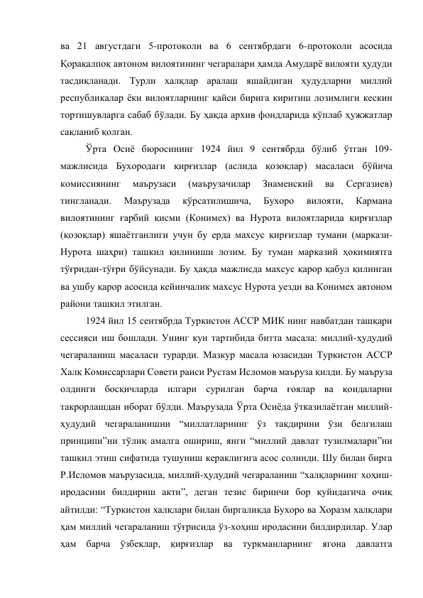 ва 21 августдаги 5-протоколи ва 6 сентябрдаги 6-протоколи асосида 
Қорақалпоқ автоном вилоятининг чегаралари ҳамда Амударё вилояти ҳудуди 
тасдиқланади. Турли халқлар аралаш яшайдиган ҳудудларни миллий 
республикалар ёки вилоятларнинг қайси бирига киритиш лозимлиги кескин 
тортишувларга сабаб бўлади. Бу ҳақда архив фондларида кўплаб ҳужжатлар 
сақланиб қолган.  
Ўрта Осиё бюросининг 1924 йил 9 сентябрда бўлиб ўтган 109-
мажлисида Бухородаги қирғизлар (аслида қозоқлар) масаласи бўйича 
комиссиянинг 
маърузаси 
(маърузачилар 
Знаменский 
ва 
Сергазиев) 
тингланади. 
Маърузада 
кўрсатилишича, 
Бухоро 
вилояти, 
Кармана 
вилоятининг ғарбий қисми (Конимех) ва Нурота вилоятларида қирғизлар 
(қозоқлар) яшаётганлиги учун бу ерда махсус қирғизлар тумани (маркази-
Нурота шаҳри) ташкил қилиниши лозим. Бу туман марказий ҳокимиятга 
тўғридан-тўғри бўйсунади. Бу ҳақда мажлисда махсус қарор қабул қилинган 
ва ушбу қарор асосида кейинчалик махсус Нурота уезди ва Конимех автоном 
райони ташкил этилган. 
1924 йил 15 сентябрда Туркистон АССР МИК нинг навбатдан ташқари 
сессияси иш бошлади. Унинг кун тартибида битта масала: миллий-ҳудудий 
чегараланиш масаласи турарди. Мазкур масала юзасидан Туркистон АССР 
Халқ Комиссарлари Совети раиси Рустам Исломов маъруза қилди. Бу маъруза 
олдинги босқичларда илгари сурилган барча ғоялар ва қоидаларни 
такрорлашдан иборат бўлди. Маърузада Ўрта Осиёда ўтказилаётган миллий-
ҳудудий чегараланишни “миллатларнинг ўз тақдирини ўзи белгилаш 
принципи”ни тўлиқ амалга ошириш, янги “миллий давлат тузилмалари”ни 
ташкил этиш сифатида тушуниш кераклигига асос солинди. Шу билан бирга 
Р.Исломов маърузасида, миллий-ҳудудий чегараланиш “халқларнинг хоҳиш-
иродасини билдириш акти”, деган тезис биринчи бор қуйидагича очиқ 
айтилди: “Туркистон халқлари билан биргаликда Бухоро ва Хоразм халқлари 
ҳам миллий чегараланиш тўғрисида ўз-хоҳиш иродасини билдирдилар. Улар 
ҳам барча ўзбеклар, қирғизлар ва туркманларнинг ягона давлатга 
