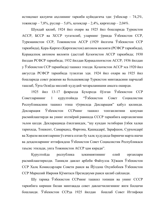 истиқомат қилувчи аҳолининг таркиби қуйидагича эди: ўзбеклар – 74,2%, 
тожиклар – 7,8%, руслар – 5,6%, қозоқлар – 2,4%, қирғизлар – 2,04%.  
Шундай қилиб, 1924 йил охири ва 1925 йил бошларида Туркистон 
АССР, БССР ва ХССР тугатилиб, уларнинг ўрнида Ўзбекистон ССР, 
Туркманистон ССР, Тожикистон АССР (1929 йилгача Ўзбекистон ССР 
таркибида), Қора-Қирғиз (Қирғизистон) автоном вилояти (РСФСР таркибида), 
Қорақалпоқ автоном вилояти (дастлаб Қозоғистон АССР таркибида; 1930 
йилдан РСФСР таркибида; 1932 йилдан Қорақалпоғистон АССР; 1936 йилдан 
у Ўзбекистон ССР таркибида) ташкил этилди. Қозоғистон АССР эса 1920 йил 
августда РСФСР таркибида тузилган эди. 1924 йил охири ва 1925 йил   
бошларида совет режими ва большевиклар Туркистон минтақасини парчалаб 
ташлаб, Ўрта Осиёда миллий-ҳудудий чегараланишни амалга оширди. 
1925 йил 13-17 февралда Бухорода бўлган Ўзбекистон ССР 
Советларининг 
1 
қурултойида 
“Ўзбекистон 
Совет 
Социалистик 
Республикасини ташкил этиш тўғрисида Декларация” қабул қилинди. 
Декларация 
Ўзбекистон 
ССРнинг 
ташкил 
топганлигини 
қонунан 
расмийлаштирди ва унинг ихтиёрий равишда СССР таркибига кирганлигини 
эълон қилди. Декларацияда ёзилганидек, “шу кундан эътиборан ўзбек халқи 
тарихида, Тошкент, Самарқанд, Фарғона, Қашқадарё, Зарафшон, Сурхондарё 
ва Хоразм вилоятларини ўз ичига олган бу халқ ҳудудида биринчи марта ишчи 
ва деҳқонларнинг иттифоқдош Ўзбекистон Совет Социалистик Республикаси 
таъсис этилади, унга Тожикистон АССР ҳам киради”. 
Қурултойда 
республика 
ҳокимиятининг 
олий 
органлари 
расмийлаштирилди. Таниқли давлат арбоби Файзулла Хўжаев Ўзбекистон 
ССР Халқ Комиссарлари Совети раиси ва Йўлдош Охунбобоев Ўзбекистон 
ССР Марказий Ижроия Қўмитаси Президиуми раиси қилиб сайланди. 
 
Шу тариқа Ўзбекистон ССРнинг ташкил топиши ва унинг СССР 
таркибига кириши билан минтақада совет давлатчилигининг янги босқичи 
бошланди. Ўзбекистон ССРда 1925 йилдан  бошлаб Совет Иттифоқи 
