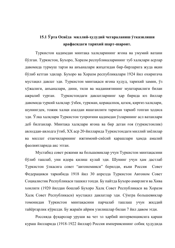  
 
15.1 Ўрта Осиёда  миллий-ҳудудий чегараланиш ўтказилиши 
арафасидаги тарихий шарт-шароит. 
Туркистон қадимдан минтақа халқларининг ягона ва умумий ватани 
бўлган. Туркистон, Бухоро, Хоразм республикаларининг туб халқлари асрлар 
давомида турмуш тарзи ва анъаналари жиҳатидан бир-бирларига жуда яқин 
бўлиб кетган эдилар. Бухоро ва Хоразм республикалари 1924 йил охиригача 
мустақил давлат эди. Туркистон минтақаси ягона ҳудуд, тарихий замин, ўз 
хўжалиги, анъаналари, дини, тили ва маданиятининг муштараклиги билан 
ажралиб турган.  Туркистондаги давлатларнинг ҳар бирида юз йиллар 
давомида туркий халқлар: ўзбек, туркман, қорақалпоқ, қозоқ, қирғиз халқлари, 
шунингдек, тожик халқи азалдан яшаганлиги тарихан таркиб топган ҳодиса 
эди. Ўлка халқлари Туркистон тупроғини қадимдан ўзларининг асл ватанлари 
деб билганлар. Минтақа халқлари ягона ва бир деган ғоя (туркистонлик) 
авлоддан-авлодга ўтиб, XX аср 20-йилларида Туркистондаги миллий зиёлилар 
ва миллат етакчиларининг ижтимоий-сиёсий қарашлари ҳамда амалий 
фаолиятларида акс этган. 
Мустабид совет режими ва большевиклар учун Туркистон минтақасини 
бўлиб ташлаб, уни идора қилиш қулай эди. Шунинг учун ҳам дастлаб 
Туркистон ўлкасига совет “автономияси” берилди, яъни Россия  Совет 
Федерацияси таркибида 1918 йил 30 апрелда Туркистон Автоном Совет 
Социалистик Республикаси ташкил топди. Бу пайтда Бухоро амирлиги ва Хива 
хонлиги (1920 йилдан бошлаб Бухоро Халқ Совет Республикаси ва Хоразм 
Халқ Совет Республикаси) мустақил давлатлар эди. Сўнгра большевиклар 
томонидан Туркистон минтақасини парчалаб ташлаш учун жиддий 
тайёргарлик кўрилди. Бу жараён айрим узилишлар билан 7 йил давом этди.  
Россияда фуқаролар уруши ва чет эл ҳарбий интервенциясига қарши 
кураш йилларида (1918-1922 йиллар) Россия империясининг собиқ ҳудудида 
