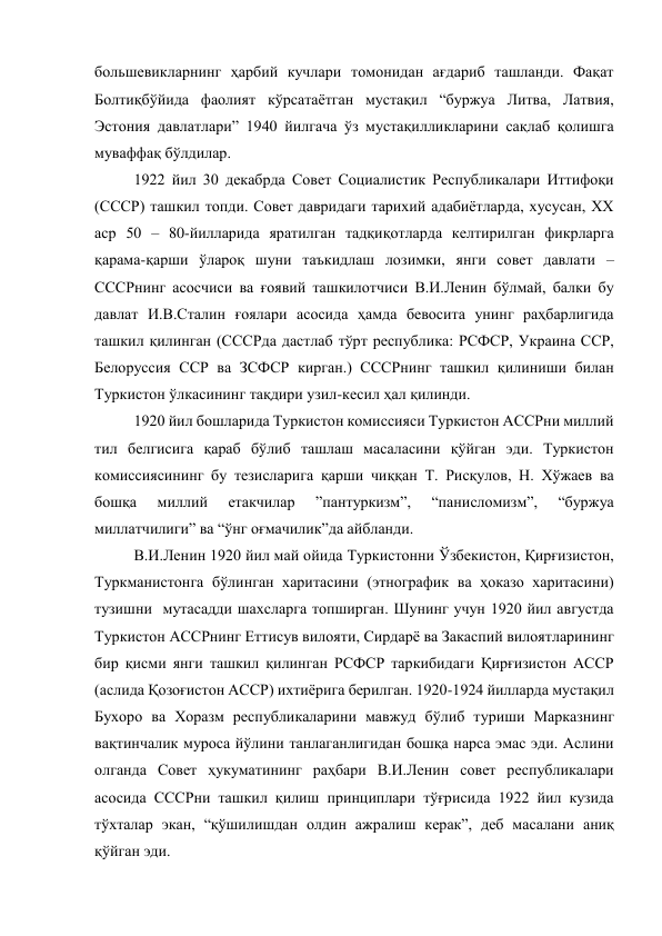 большевикларнинг ҳарбий кучлари томонидан ағдариб ташланди. Фақат 
Болтиқбўйида фаолият кўрсатаётган мустақил “буржуа Литва, Латвия, 
Эстония давлатлари” 1940 йилгача ўз мустақилликларини сақлаб қолишга 
муваффақ бўлдилар. 
1922 йил 30 декабрда Совет Социалистик Республикалари Иттифоқи 
(СССР) ташкил топди. Совет давридаги тарихий адабиётларда, хусусан, XX 
аср 50 – 80-йилларида яратилган тадқиқотларда келтирилган фикрларга 
қарама-қарши ўлароқ шуни таъкидлаш лозимки, янги совет давлати – 
СССРнинг асосчиси ва ғоявий ташкилотчиси В.И.Ленин бўлмай, балки бу 
давлат И.В.Сталин ғоялари асосида ҳамда бевосита унинг раҳбарлигида 
ташкил қилинган (СССРда дастлаб тўрт республика: РСФСР, Украина ССР, 
Белоруссия ССР ва ЗСФСР кирган.) СССРнинг ташкил қилиниши билан 
Туркистон ўлкасининг тақдири узил-кесил ҳал қилинди.  
1920 йил бошларида Туркистон комиссияси Туркистон АССРни миллий 
тил белгисига қараб бўлиб ташлаш масаласини қўйган эди. Туркистон 
комиссиясининг бу тезисларига қарши чиққан Т. Рисқулов, Н. Хўжаев ва 
бошқа 
миллий 
етакчилар 
”пантуркизм”, 
“панисломизм”, 
“буржуа 
миллатчилиги” ва “ўнг оғмачилик”да айбланди.  
В.И.Ленин 1920 йил май ойида Туркистонни Ўзбекистон, Қирғизистон, 
Туркманистонга бўлинган харитасини (этнографик ва ҳоказо харитасини) 
тузишни  мутасадди шахсларга топширган. Шунинг учун 1920 йил августда 
Туркистон АССРнинг Еттисув вилояти, Сирдарё ва Закаспий вилоятларининг 
бир қисми янги ташкил қилинган РСФСР таркибидаги Қирғизистон АССР 
(аслида Қозоғистон АССР) ихтиёрига берилган. 1920-1924 йилларда мустақил 
Бухоро ва Хоразм республикаларини мавжуд бўлиб туриши Марказнинг 
вақтинчалик муроса йўлини танлаганлигидан бошқа нарса эмас эди. Аслини 
олганда Совет ҳукуматининг раҳбари В.И.Ленин совет республикалари 
асосида СССРни ташкил қилиш принциплари тўғрисида 1922 йил кузида 
тўхталар экан, “қўшилишдан олдин ажралиш керак”, деб масалани аниқ 
қўйган эди. 
