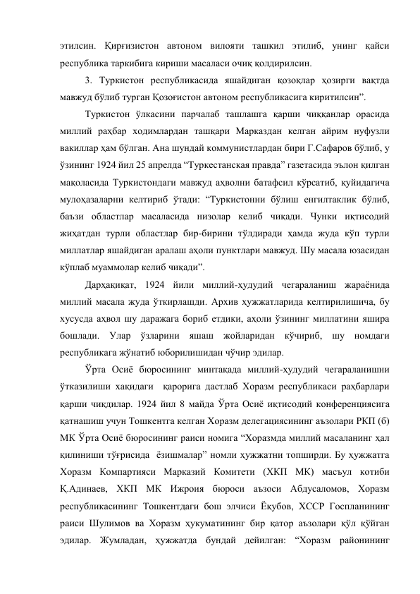 этилсин. Қирғизистон автоном вилояти ташкил этилиб, унинг қайси 
республика таркибига кириши масаласи очиқ қолдирилсин. 
3. Туркистон республикасида яшайдиган қозоқлар ҳозирги вақтда 
мавжуд бўлиб турган Қозоғистон автоном республикасига киритилсин”.  
Туркистон ўлкасини парчалаб ташлашга қарши чиққанлар орасида 
миллий раҳбар ходимлардан ташқари Марказдан келган айрим нуфузли 
вакиллар ҳам бўлган. Ана шундай коммунистлардан бири Г.Сафаров бўлиб, у 
ўзининг 1924 йил 25 апрелда “Туркестанская правда” газетасида эълон қилган 
мақоласида Туркистондаги мавжуд аҳволни батафсил кўрсатиб, қуйидагича 
мулоҳазаларни келтириб ўтади: “Туркистонни бўлиш енгилтаклик бўлиб, 
баъзи областлар масаласида низолар келиб чиқади. Чунки иқтисодий 
жиҳатдан турли областлар бир-бирини тўлдиради ҳамда жуда кўп турли 
миллатлар яшайдиган аралаш аҳоли пунктлари мавжуд. Шу масала юзасидан 
кўплаб муаммолар келиб чиқади”. 
Дарҳақиқат, 1924 йили миллий-ҳудудий чегараланиш жараёнида 
миллий масала жуда ўткирлашди. Архив ҳужжатларида келтирилишича, бу 
хусусда аҳвол шу даражага бориб етдики, аҳоли ўзининг миллатини яшира 
бошлади. Улар ўзларини яшаш жойларидан кўчириб, шу номдаги 
республикага жўнатиб юборилишидан чўчир эдилар. 
Ўрта Осиё бюросининг минтақада миллий-ҳудудий чегараланишни 
ўтказилиши хақидаги  қарорига дастлаб Хоразм республикаси раҳбарлари 
қарши чиқдилар. 1924 йил 8 майда Ўрта Осиё иқтисодий конференциясига 
қатнашиш учун Тошкентга келган Хоразм делегациясининг аъзолари РКП (б) 
МК Ўрта Осиё бюросининг раиси номига “Хоразмда миллий масаланинг ҳал 
қилиниши тўғрисида  ёзишмалар” номли ҳужжатни топширди. Бу ҳужжатга 
Хоразм Компартияси Марказий Комитети (ХКП МК) масъул котиби 
Қ.Адинаев, ХКП МК Ижроия бюроси аъзоси Абдусаломов, Хоразм 
республикасининг Тошкентдаги бош элчиси Ёқубов, ХССР Госпланининг 
раиси Шулимов ва Хоразм ҳукуматининг бир қатор аъзолари қўл қўйган 
эдилар. Жумладан, ҳужжатда бундай дейилган: “Хоразм районининг 
