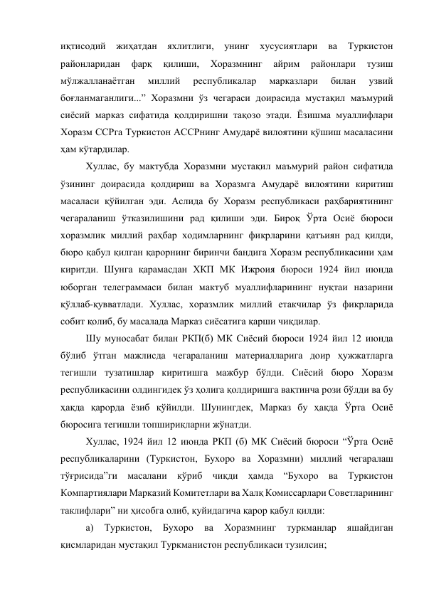 иқтисодий жиҳатдан яхлитлиги, унинг 
хусусиятлари ва Туркистон 
районларидан 
фарқ 
қилиши, 
Хоразмнинг 
айрим 
районлари 
тузиш 
мўлжалланаётган 
миллий 
республикалар 
марказлари 
билан 
узвий 
боғланмаганлиги...” Хоразмни ўз чегараси доирасида мустақил маъмурий 
сиёсий марказ сифатида қолдиришни тақозо этади. Ёзишма муаллифлари 
Хоразм ССРга Туркистон АССРнинг Амударё вилоятини қўшиш масаласини 
ҳам кўтардилар.   
Хуллас, бу мактубда Хоразмни мустақил маъмурий район сифатида 
ўзининг доирасида қолдириш ва Хоразмга Амударё вилоятини киритиш 
масаласи қўйилган эди. Аслида бу Хоразм республикаси раҳбариятининг 
чегараланиш ўтказилишини рад қилиши эди. Бироқ Ўрта Осиё бюроси 
хоразмлик миллий раҳбар ходимларнинг фикрларини қатъиян рад қилди, 
бюро қабул қилган қарорнинг биринчи бандига Хоразм республикасини ҳам 
киритди. Шунга қарамасдан ХКП МК Ижроия бюроси 1924 йил июнда 
юборган телеграммаси билан мактуб муаллифларининг нуқтаи назарини 
қўллаб-қувватлади. Хуллас, хоразмлик миллий етакчилар ўз фикрларида 
собит қолиб, бу масалада Марказ сиёсатига қарши чиқдилар. 
Шу муносабат билан РКП(б) МК Сиёсий бюроси 1924 йил 12 июнда 
бўлиб ўтган мажлисда чегараланиш материалларига доир ҳужжатларга 
тегишли тузатишлар киритишга мажбур бўлди. Сиёсий бюро Хоразм 
республикасини олдингидек ўз ҳолига қолдиришга вақтинча рози бўлди ва бу 
ҳақда қарорда ёзиб қўйилди. Шунингдек, Марказ бу ҳақда Ўрта Осиё 
бюросига тегишли топшириқларни жўнатди.  
Хуллас, 1924 йил 12 июнда РКП (б) МК Сиёсий бюроси “Ўрта Осиё 
республикаларини (Туркистон, Бухоро ва Хоразмни) миллий чегаралаш 
тўғрисида”ги масалани кўриб чиқди ҳамда “Бухоро ва Туркистон 
Компартиялари Марказий Комитетлари ва Халқ Комиссарлари Советларининг 
таклифлари” ни ҳисобга олиб, қуйидагича қарор қабул қилди: 
а) 
Туркистон, 
Бухоро 
ва 
Хоразмнинг 
туркманлар 
яшайдиган 
қисмларидан мустақил Туркманистон республикаси тузилсин; 
