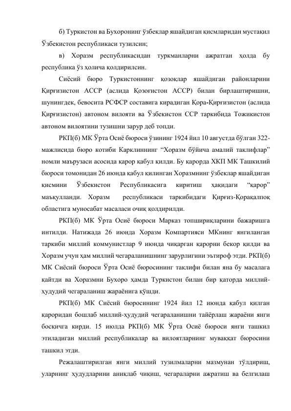 б) Туркистон ва Бухоронинг ўзбеклар яшайдиган қисмларидан мустақил 
Ўзбекистон республикаси тузилсин; 
в) Хоразм республикасидан туркманларни ажратган ҳолда бу 
республика ўз ҳолича қолдирилсин. 
Сиёсий бюро Туркистоннинг қозоқлар яшайдиган районларини 
Қирғизистон АССР (аслида Қозоғистон АССР) билан бирлаштиришни, 
шунингдек, бевосита РСФСР составига кирадиган Қора-Қирғизистон (аслида 
Қирғизистон) автоном вилояти ва Ўзбекистон ССР таркибида Тожикистон 
автоном вилоятини тузишни зарур деб топди.  
РКП(б) МК Ўрта Осиё бюроси ўзининг 1924 йил 10 августда бўлган 322-
мажлисида бюро котиби Карклиннинг “Хоразм бўйича амалий таклифлар” 
номли маърузаси асосида қарор қабул қилди. Бу қарорда ХКП МК Ташкилий  
бюроси томонидан 26 июнда қабул қилинган Хоразмнинг ўзбеклар яшайдиган 
қисмини 
Ўзбекистон 
Республикасига 
киритиш 
ҳақидаги 
“қарор” 
маъқулланди. Хоразм  республикаси таркибидаги Қирғиз-Қорақалпоқ 
областига муносабат масаласи очиқ қолдирилди.  
РКП(б) МК Ўрта Осиё бюроси Марказ топшириқларини бажаришга 
интилди. Натижада 26 июнда Хоразм Компартияси МКнинг янгиланган 
таркиби миллий коммунистлар 9 июнда чиқарган қарорни бекор қилди ва 
Хоразм учун ҳам миллий чегараланишнинг зарурлигини эътироф этди. РКП(б) 
МК Сиёсий бюроси Ўрта Осиё бюросининг таклифи билан яна бу масалага 
қайтди ва Хоразмни Бухоро ҳамда Туркистон билан бир қаторда миллий- 
ҳудудий чегараланиш жараёнига қўшди. 
РКП(б) МК Сиёсий бюросининг 1924 йил 12 июнда қабул қилган 
қароридан бошлаб миллий-ҳудудий чегараланишни тайёрлаш жараёни янги 
босқичга кирди. 15 июлда РКП(б) МК Ўрта Осиё бюроси янги ташкил 
этиладиган миллий республикалар ва вилоятларнинг муваққат бюросини 
ташкил этди.  
Режалаштирилган янги миллий тузилмаларни мазмунан тўлдириш, 
уларнинг ҳудудларини аниқлаб чиқиш, чегараларни ажратиш ва белгилаш 
