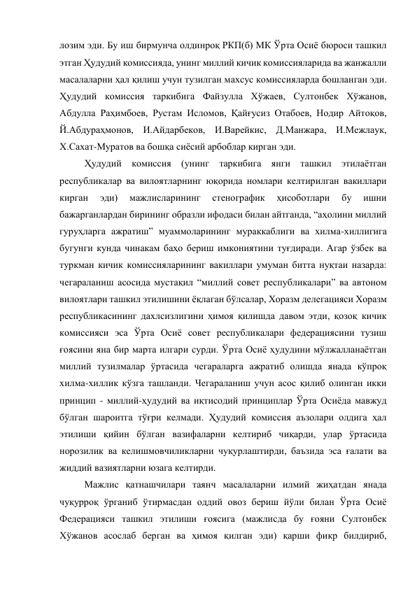 лозим эди. Бу иш бирмунча олдинроқ РКП(б) МК Ўрта Осиё бюроси ташкил 
этган Ҳудудий комиссияда, унинг миллий кичик комиссияларида ва жанжалли 
масалаларни ҳал қилиш учун тузилган махсус комиссияларда бошланган эди. 
Ҳудудий комиссия таркибига Файзулла Хўжаев, Султонбек Хўжанов, 
Абдулла Раҳимбоев, Рустам Исломов, Қайғусиз Отабоев, Нодир Айтоқов, 
Й.Абдураҳмонов, И.Айдарбеков, И.Варейкис, Д.Манжара, И.Межлаук, 
Х.Сахат-Муратов ва бошқа сиёсий арбоблар кирган эди. 
Ҳудудий комиссия (унинг таркибига янги ташкил этилаётган 
республикалар ва вилоятларнинг юқорида номлари келтирилган вакиллари 
кирган 
эди) 
мажлисларининг 
стенографик 
ҳисоботлари 
бу 
ишни 
бажарганлардан бирининг образли ифодаси билан айтганда, “аҳолини миллий 
гуруҳларга ажратиш” муаммоларининг мураккаблиги ва хилма-хиллигига 
бугунги кунда чинакам баҳо бериш имкониятини туғдиради. Агар ўзбек ва 
туркман кичик комиссияларининг вакиллари умуман битта нуқтаи назарда: 
чегараланиш асосида мустақил “миллий совет республикалари” ва автоном 
вилоятлари ташкил этилишини ёқлаган бўлсалар, Хоразм делегацияси Хоразм 
республикасининг дахлсизлигини ҳимоя қилишда давом этди, қозоқ кичик 
комиссияси эса Ўрта Осиё совет республикалари федерациясини тузиш 
ғоясини яна бир марта илгари сурди. Ўрта Осиё ҳудудини мўлжалланаётган 
миллий тузилмалар ўртасида чегараларга ажратиб олишда янада кўпроқ 
хилма-хиллик кўзга ташланди. Чегараланиш учун асос қилиб олинган икки 
принцип - миллий-ҳудудий ва иқтисодий принциплар Ўрта Осиёда мавжуд 
бўлган шароитга тўғри келмади. Ҳудудий комиссия аъзолари олдига ҳал 
этилиши қийин бўлган вазифаларни келтириб чиқарди, улар ўртасида 
норозилик ва келишмовчиликларни чуқурлаштирди, баъзида эса ғалати ва 
жиддий вазиятларни юзага келтирди. 
Мажлис қатнашчилари таянч масалаларни илмий жиҳатдан янада 
чуқурроқ ўрганиб ўтирмасдан оддий овоз бериш йўли билан Ўрта Осиё 
Федерацияси ташкил этилиши ғоясига (мажлисда бу ғояни Султонбек 
Хўжанов асослаб берган ва ҳимоя қилган эди) қарши фикр билдириб, 
