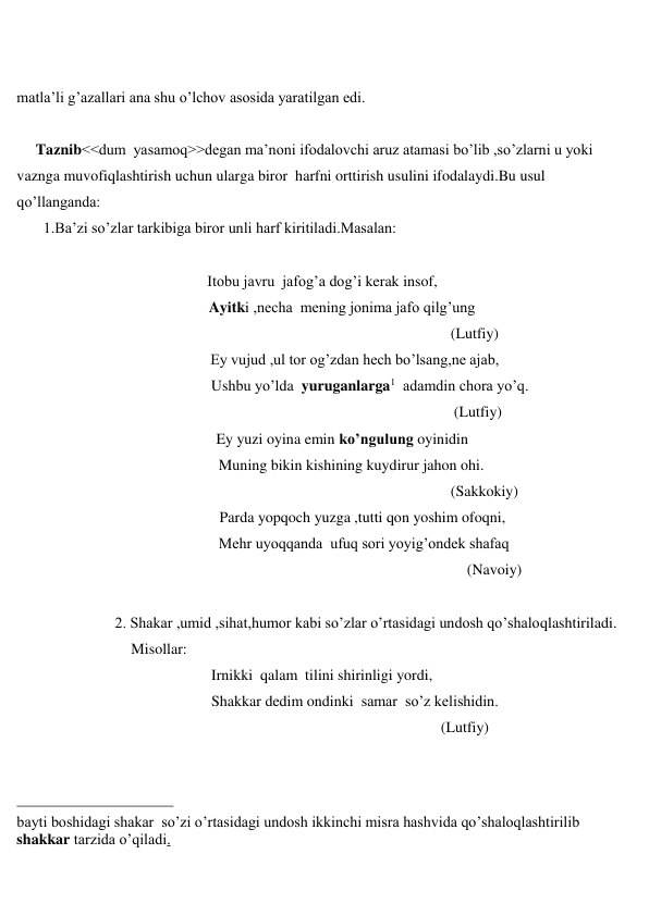  
 
 
matla’li g’azallari ana shu o’lchov asosida yaratilgan edi. 
 
     Taznib<<dum  yasamoq>>degan ma’noni ifodalovchi aruz atamasi bo’lib ,so’zlarni u yoki 
vaznga muvofiqlashtirish uchun ularga biror  harfni orttirish usulini ifodalaydi.Bu usul 
qo’llanganda: 
       1.Ba’zi so’zlar tarkibiga biror unli harf kiritiladi.Masalan: 
 
   
                                                  Itobu javru  jafog’a dog’i kerak insof, 
 
Ayitki ,necha  mening jonima jafo qilg’ung 
 
(Lutfiy) 
 
Ey vujud ,ul tor og’zdan hech bo’lsang,ne ajab, 
                                                   Ushbu yo’lda  yuruganlarga1  adamdin chora yo’q. 
 
(Lutfiy) 
 
Ey yuzi oyina emin ko’ngulung oyinidin  
                                                     Muning bikin kishining kuydirur jahon ohi. 
 
(Sakkokiy) 
 
Parda yopqoch yuzga ,tutti qon yoshim ofoqni, 
                                                     Mehr uyoqqanda  ufuq sori yoyig’ondek shafaq   
 
(Navoiy) 
 
 
2. Shakar ,umid ,sihat,humor kabi so’zlar o’rtasidagi undosh qo’shaloqlashtiriladi. 
                              Misollar: 
 
Irnikki  qalam  tilini shirinligi yordi, 
 
Shakkar dedim ondinki  samar  so’z kelishidin. 
 
(Lutfiy) 
 
                                                 
bayti boshidagi shakar  so’zi o’rtasidagi undosh ikkinchi misra hashvida qo’shaloqlashtirilib 
shakkar tarzida o’qiladi. 
