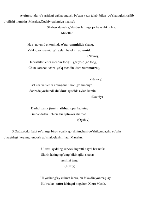 
 
 
Ayrim so’zlar o’rtasidagi yakka undosh ba’zan vazn talabi bilan  qo’shaloqlashtirilib 
o’qilishi mumkin .Masalan,Ogahiy qalamiga mansub 
 
Shakar demak g’alatdur la’linga jonbaxshlik ichra, 
 
                 Misollar 
 
 
Hajr  navmid erkonimda o’rtar ummidida shavq,   
 
Vahki, yo navmidlig’  aylar  halokim yo umid. 
                             
(Navoiy) 
 
Durkashlar ichra mendin forig’i  gar yo’q ,ne tong, 
 
Chun xarobat  ichra  yo’q mendin kishi xummorroq. 
 
 
(Navoiy) 
 
La’l uza xat ichra xolingdur nihon ,yo hinduye 
 
Sabzada yoshundi shakkar  qasdida aylab kamin 
 
(Navoiy) 
 
 
Darhol xasta jismim  sihhat topar labining  
                                Gulqandidan  ichirsa bir qatravor sharbat. 
 
(Ogahiy) 
 
3.Qad,xat,dur kabi so’zlarga biron egalik qo’shhimchasi qo’shilganda,shu so’zlar 
o’zagidagi  keyimgi undosh qo’shaloqlashtiriladi.Masalan: 
 
 
                     Ul rost  qadding sarvtek ingratti nayni har nafas 
 
                     Shirin labing og’zing bikin qildi shakar 
ayshini tang. 
(Lutfiy) 
 
 
                     Ul yoshung’ay zulmat ichra, bu falakdin yonmag’ay 
 
                      Ko’rsalar  xattu labingni nogahon Xizru Masih. 
